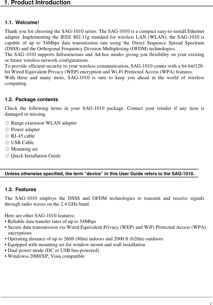 1    1. Product Introduction   1.1.  Welcome! Thank you for choosing the SAG-1010 series. The SAG-1010 is a compact easy-to-install Ethernet adapter. Implementing the IEEE 802.11g standard for wireless LAN (WLAN), the SAG-1010 is capable  of  up  to  54Mbps  data  transmission  rate  using  the  Direct  Sequence  Spread  Spectrum (DSSS) and the Orthogonal Frequency Division Multiplexing (OFDM) technologies. The SAG-1010 supports Infrastructure and Ad-hoc modes giving you flexibility on your existing or future wireless network configurations. To provide efficient security to your wireless communication, SAG-1010 comes with a 64-bit/128-bit Wired Equivalent Privacy (WEP) encryption and Wi-Fi Protected Access (WPA) features. With  these  and  many  more,  SAG-1010  is  sure  to  keep  you  ahead  in  the  world  of  wireless computing.  1.2.  Package contents Check  the  following  items  in  your  SAG-1010  package.  Contact  your  retailer  if  any  item  is damaged or missing. ⊙ Range extension WLAN adapter ⊙ Power adapter ⊙ RJ-45 cable ⊙ USB Cable ⊙ Mounting set ⊙ Quick Installation Guide   Unless otherwise specified, the term “device” in this User Guide refers to the SAG-1010.  1.3.  Features The  SAG-1010  employs  the  DSSS  and  OFDM  technologies  to  transmit  and  receive  signals through radio waves on the 2.4 GHz band.  Here are other SAG-1010 features: • Reliable data transfer rates of up to 54Mbps • Secure data transmission via Wired Equivalent Privacy (WEP) and WiFi Protected Access (WPA) encryptions • Operating distance of up to 260ft (80m) indoors and 2000 ft (620m) outdoors • Equipped with mounting set for window mount and wall installation • Dual power mode (DC or USB bus-powered) • Windows® 2000/XP, Vista compatible       