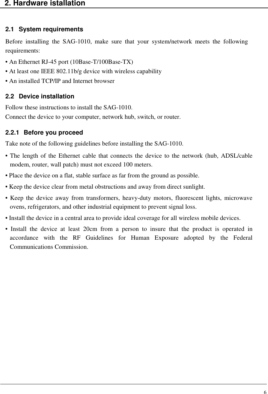 6   2. Hardware istallation   2.1  System requirements Before  installing  the  SAG-1010,  make  sure  that  your  system/network  meets  the  following requirements: • An Ethernet RJ-45 port (10Base-T/100Base-TX) • At least one IEEE 802.11b/g device with wireless capability • An installed TCP/IP and Internet browser  2.2  Device installation Follow these instructions to install the SAG-1010. Connect the device to your computer, network hub, switch, or router.  2.2.1  Before you proceed Take note of the following guidelines before installing the SAG-1010. • The length  of the  Ethernet  cable  that  connects the  device  to  the  network (hub,  ADSL/cable modem, router, wall patch) must not exceed 100 meters. • Place the device on a flat, stable surface as far from the ground as possible. • Keep the device clear from metal obstructions and away from direct sunlight. • Keep  the  device  away from  transformers,  heavy-duty  motors,  fluorescent lights,  microwave ovens, refrigerators, and other industrial equipment to prevent signal loss. • Install the device in a central area to provide ideal coverage for all wireless mobile devices. •  Install  the  device  at  least  20cm  from  a  person  to  insure  that  the  product  is  operated  in accordance  with  the  RF  Guidelines  for  Human  Exposure  adopted  by  the  Federal Communications Commission.                