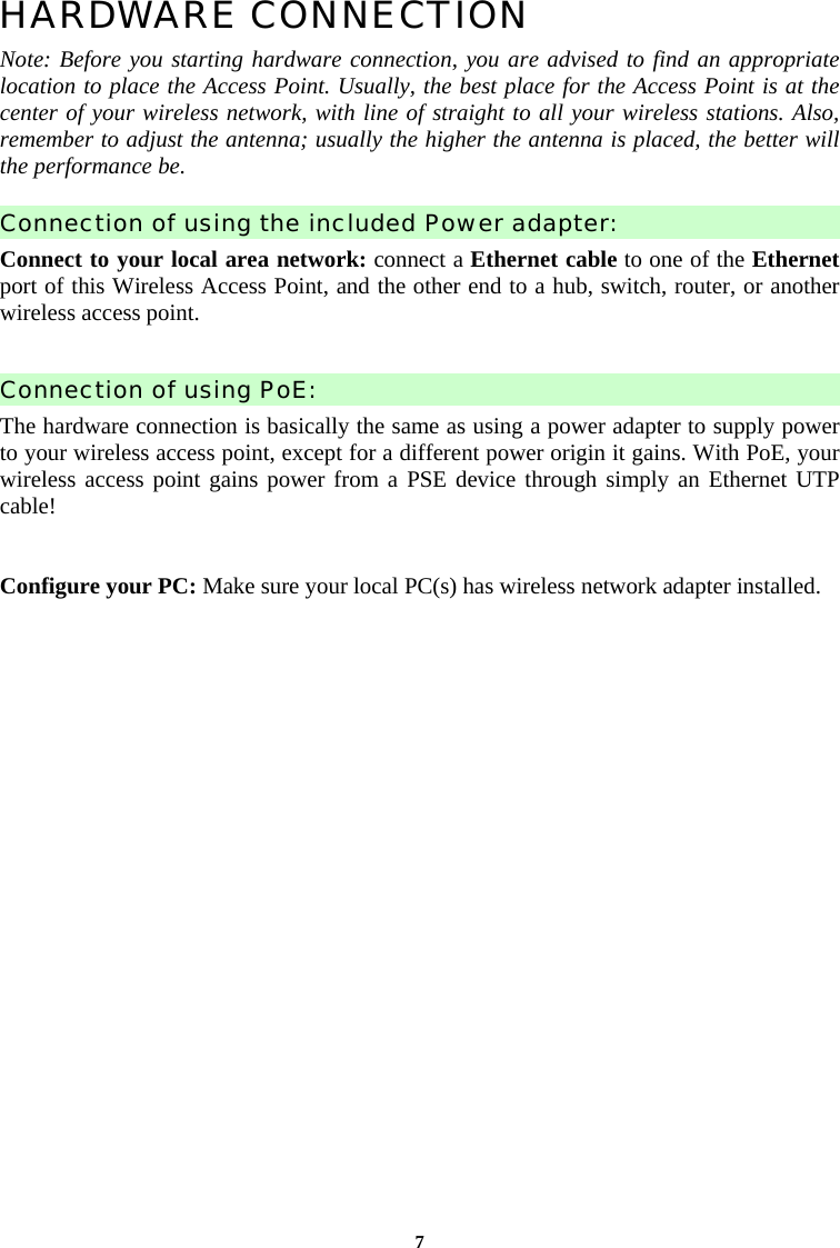7HARDWARE CONNECTION Note: Before you starting hardware connection, you are advised to find an appropriate location to place the Access Point. Usually, the best place for the Access Point is at the center of your wireless network, with line of straight to all your wireless stations. Also, remember to adjust the antenna; usually the higher the antenna is placed, the better will the performance be.   Connection of using the included Power adapter: Connect to your local area network: connect a Ethernet cable to one of the Ethernet port of this Wireless Access Point, and the other end to a hub, switch, router, or another wireless access point.  Connection of using PoE: The hardware connection is basically the same as using a power adapter to supply power to your wireless access point, except for a different power origin it gains. With PoE, your wireless access point gains power from a PSE device through simply an Ethernet UTP cable!  Configure your PC: Make sure your local PC(s) has wireless network adapter installed.    