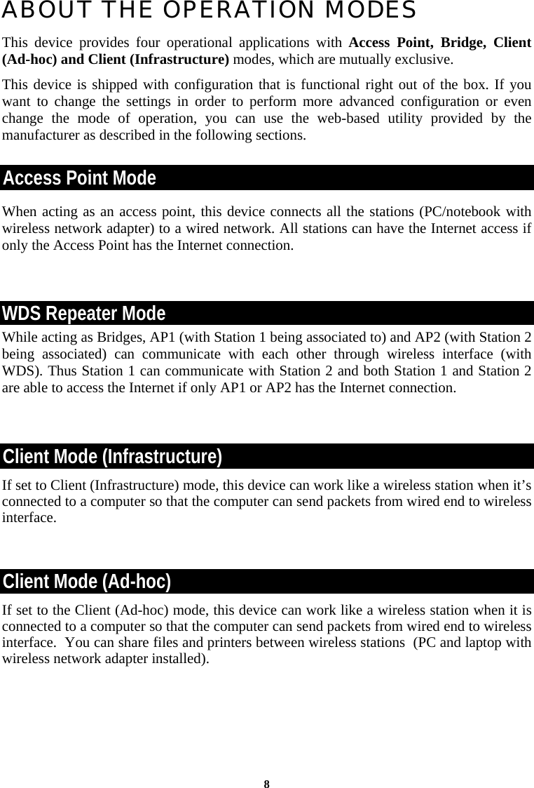 8ABOUT THE OPERATION MODES  This device provides four operational applications with Access Point, Bridge, Client (Ad-hoc) and Client (Infrastructure) modes, which are mutually exclusive.  This device is shipped with configuration that is functional right out of the box. If you want to change the settings in order to perform more advanced configuration or even change the mode of operation, you can use the web-based utility provided by the manufacturer as described in the following sections. Access Point Mode When acting as an access point, this device connects all the stations (PC/notebook with wireless network adapter) to a wired network. All stations can have the Internet access if only the Access Point has the Internet connection.  WDS Repeater Mode While acting as Bridges, AP1 (with Station 1 being associated to) and AP2 (with Station 2 being associated) can communicate with each other through wireless interface (with WDS). Thus Station 1 can communicate with Station 2 and both Station 1 and Station 2 are able to access the Internet if only AP1 or AP2 has the Internet connection.   Client Mode (Infrastructure) If set to Client (Infrastructure) mode, this device can work like a wireless station when it’s connected to a computer so that the computer can send packets from wired end to wireless interface.  Client Mode (Ad-hoc) If set to the Client (Ad-hoc) mode, this device can work like a wireless station when it is connected to a computer so that the computer can send packets from wired end to wireless interface.  You can share files and printers between wireless stations  (PC and laptop with wireless network adapter installed).    