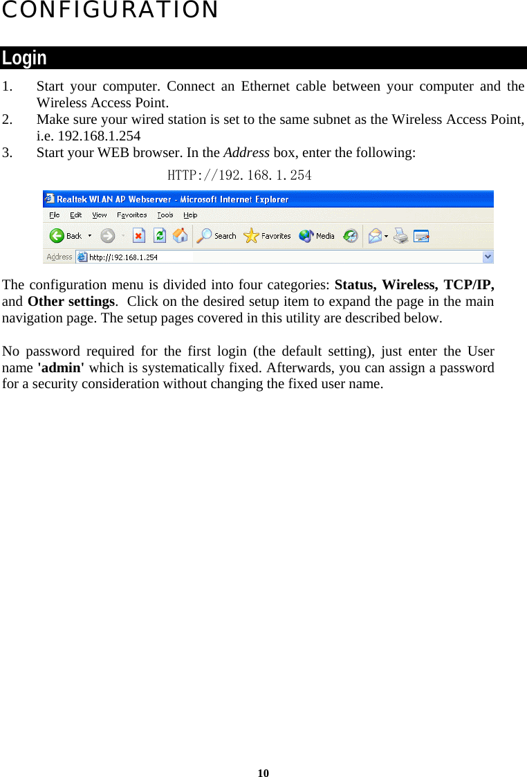 CONFIGURATION  Login 1. Start your computer. Connect an Ethernet cable between your computer and the Wireless Access Point. 2. Make sure your wired station is set to the same subnet as the Wireless Access Point, i.e. 192.168.1.254 3. Start your WEB browser. In the Address box, enter the following: HTTP://192.168.1.254      The configuration menu is divided into four categories: Status, Wireless, TCP/IP, and Other settings.  Click on the desired setup item to expand the page in the main navigation page. The setup pages covered in this utility are described below.   No password required for the first login (the default setting), just enter the User name &apos;admin&apos; which is systematically fixed. Afterwards, you can assign a password for a security consideration without changing the fixed user name. 10