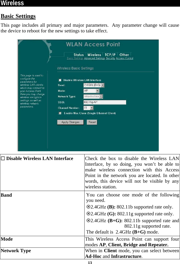 Wireless Basic Settings This page includes all primary and major parameters.  Any parameter change will cause the device to reboot for the new settings to take effect.    Disable Wireless LAN Interface Check the box to disable the Wireless LAN Interface, by so doing, you won’t be able to make wireless connection with this Access Point in the network you are located. In other words, this device will not be visible by any wireless station. Band  You can choose one mode of the following you need.    ~2.4GHz (B): 802.11b supported rate only. ~2.4GHz (G): 802.11g supported rate only.  ~2.4GHz (B+G): 802.11b supported rate and 802.11g supported rate. The default is  2.4GHz (B+G) mode. Mode  This Wireless Access Point can support four modes AP, Client, Bridge and Repeater.   Network Type  When in Client mode, you can select between Ad-Hoc and Infrastructure.  13