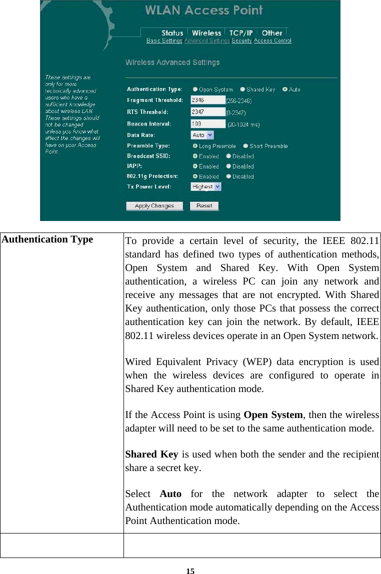   Authentication Type  To provide a certain level of security, the IEEE 802.11 standard has defined two types of authentication methods, Open System and Shared Key. With Open System authentication, a wireless PC can join any network and receive any messages that are not encrypted. With Shared Key authentication, only those PCs that possess the correct authentication key can join the network. By default, IEEE 802.11 wireless devices operate in an Open System network. Wired Equivalent Privacy (WEP) data encryption is used when the wireless devices are configured to operate in Shared Key authentication mode. If the Access Point is using Open System, then the wireless adapter will need to be set to the same authentication mode. Shared Key is used when both the sender and the recipient share a secret key. Select  Auto for the network adapter to select the Authentication mode automatically depending on the Access Point Authentication mode.     15