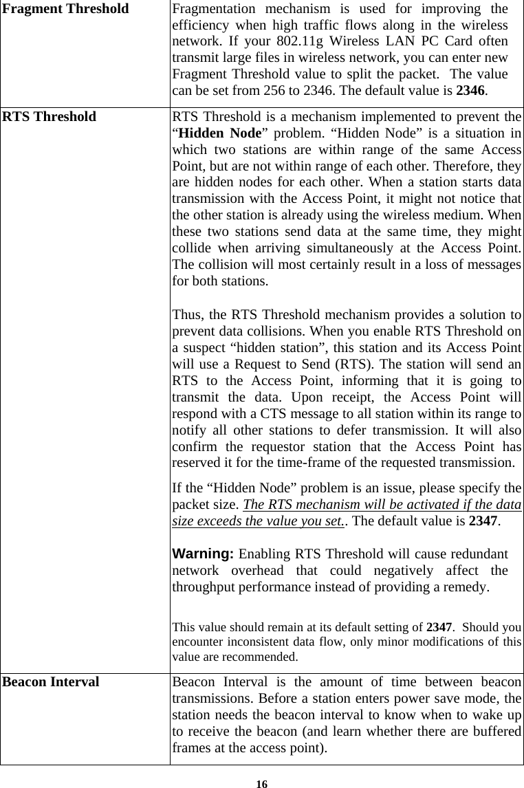 16Fragment Threshold  Fragmentation mechanism is used for improving the efficiency when high traffic flows along in the wireless network. If your 802.11g Wireless LAN PC Card often transmit large files in wireless network, you can enter new Fragment Threshold value to split the packet.  The value can be set from 256 to 2346. The default value is 2346. RTS Threshold  RTS Threshold is a mechanism implemented to prevent the “Hidden Node” problem. “Hidden Node” is a situation in which two stations are within range of the same Access Point, but are not within range of each other. Therefore, they are hidden nodes for each other. When a station starts data transmission with the Access Point, it might not notice that the other station is already using the wireless medium. When these two stations send data at the same time, they might collide when arriving simultaneously at the Access Point. The collision will most certainly result in a loss of messages for both stations. Thus, the RTS Threshold mechanism provides a solution to prevent data collisions. When you enable RTS Threshold on a suspect “hidden station”, this station and its Access Point will use a Request to Send (RTS). The station will send an RTS to the Access Point, informing that it is going to transmit the data. Upon receipt, the Access Point will respond with a CTS message to all station within its range to notify all other stations to defer transmission. It will also confirm the requestor station that the Access Point has reserved it for the time-frame of the requested transmission. If the “Hidden Node” problem is an issue, please specify the packet size. The RTS mechanism will be activated if the data size exceeds the value you set.. The default value is 2347.   Warning: Enabling RTS Threshold will cause redundant network overhead that could negatively affect the throughput performance instead of providing a remedy.  This value should remain at its default setting of 2347.  Should you encounter inconsistent data flow, only minor modifications of this value are recommended. Beacon Interval  Beacon Interval is the amount of time between beacon transmissions. Before a station enters power save mode, the station needs the beacon interval to know when to wake up to receive the beacon (and learn whether there are buffered frames at the access point). 