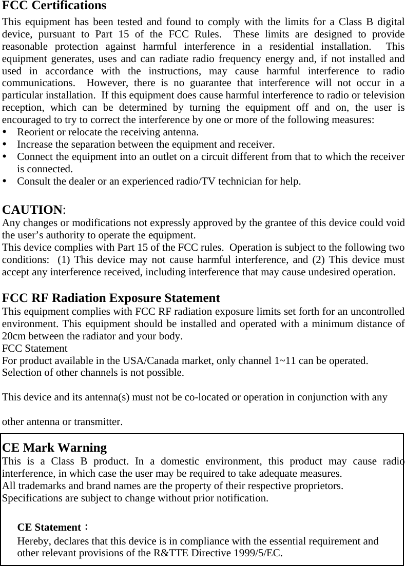 FCC Certifications This equipment has been tested and found to comply with the limits for a Class B digital device, pursuant to Part 15 of the FCC Rules.  These limits are designed to provide reasonable protection against harmful interference in a residential installation.  This equipment generates, uses and can radiate radio frequency energy and, if not installed and used in accordance with the instructions, may cause harmful interference to radio communications.  However, there is no guarantee that interference will not occur in a particular installation.  If this equipment does cause harmful interference to radio or television reception, which can be determined by turning the equipment off and on, the user is encouraged to try to correct the interference by one or more of the following measures: y Reorient or relocate the receiving antenna. y Increase the separation between the equipment and receiver. y Connect the equipment into an outlet on a circuit different from that to which the receiver is connected. y Consult the dealer or an experienced radio/TV technician for help.  CAUTION: Any changes or modifications not expressly approved by the grantee of this device could void the user’s authority to operate the equipment.  This device complies with Part 15 of the FCC rules.  Operation is subject to the following two conditions:  (1) This device may not cause harmful interference, and (2) This device must accept any interference received, including interference that may cause undesired operation.  FCC RF Radiation Exposure Statement This equipment complies with FCC RF radiation exposure limits set forth for an uncontrolled environment. This equipment should be installed and operated with a minimum distance of 20cm between the radiator and your body. FCC Statement For product available in the USA/Canada market, only channel 1~11 can be operated. Selection of other channels is not possible. This device and its antenna(s) must not be co-located or operation in conjunction with any  other antenna or transmitter.   CE Mark Warning This is a Class B product. In a domestic environment, this product may cause radio interference, in which case the user may be required to take adequate measures. All trademarks and brand names are the property of their respective proprietors. Specifications are subject to change without prior notification.    CE Statement： Hereby, declares that this device is in compliance with the essential requirement and other relevant provisions of the R&amp;TTE Directive 1999/5/EC.   