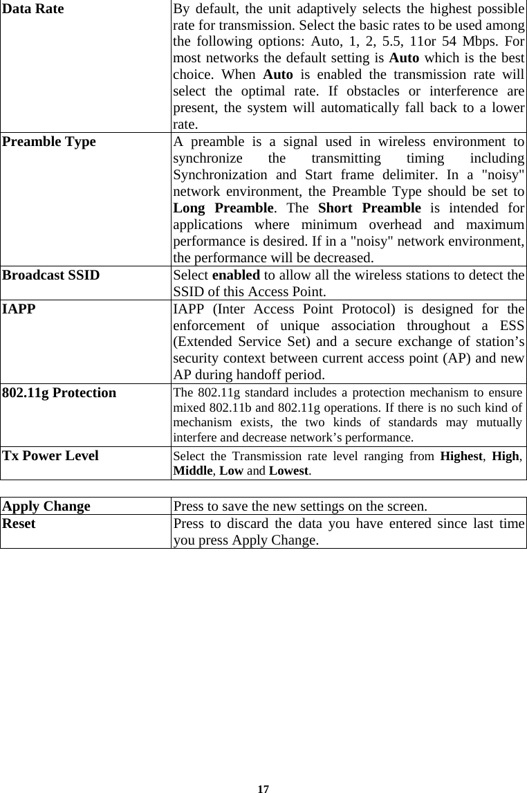 17Data Rate  By default, the unit adaptively selects the highest possible rate for transmission. Select the basic rates to be used among the following options: Auto, 1, 2, 5.5, 11or 54 Mbps. For most networks the default setting is Auto which is the best choice. When Auto is enabled the transmission rate will select the optimal rate. If obstacles or interference are present, the system will automatically fall back to a lower rate. Preamble Type  A preamble is a signal used in wireless environment to synchronize the transmitting timing including Synchronization and Start frame delimiter. In a &quot;noisy&quot; network environment, the Preamble Type should be set to Long Preamble. The Short Preamble is intended for applications where minimum overhead and maximum performance is desired. If in a &quot;noisy&quot; network environment, the performance will be decreased. Broadcast SSID   Select enabled to allow all the wireless stations to detect the SSID of this Access Point.  IAPP  IAPP (Inter Access Point Protocol) is designed for the enforcement of unique association throughout a ESS (Extended Service Set) and a secure exchange of station’s security context between current access point (AP) and new AP during handoff period. 802.11g Protection  The 802.11g standard includes a protection mechanism to ensure mixed 802.11b and 802.11g operations. If there is no such kind of mechanism exists, the two kinds of standards may mutually interfere and decrease network’s performance.  Tx Power Level  Select the Transmission rate level ranging from Highest,  High, Middle, Low and Lowest.   Apply Change  Press to save the new settings on the screen.   Reset  Press to discard the data you have entered since last time you press Apply Change.   