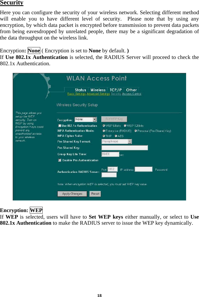 Security Here you can configure the security of your wireless network. Selecting different method will enable you to have different level of security.  Please note that by using any encryption, by which data packet is encrypted before transmission to prevent data packets from being eavesdropped by unrelated people, there may be a significant degradation of the data throughput on the wireless link.  Encryption: None ( Encryption is set to None by default. ) If Use 802.1x Authentication is selected, the RADIUS Server will proceed to check the 802.1x Authentication.     Encryption: WEP If WEP is selected, users will have to Set WEP keys either manually, or select to Use 802.1x Authentication to make the RADIUS server to issue the WEP key dynamically.   18