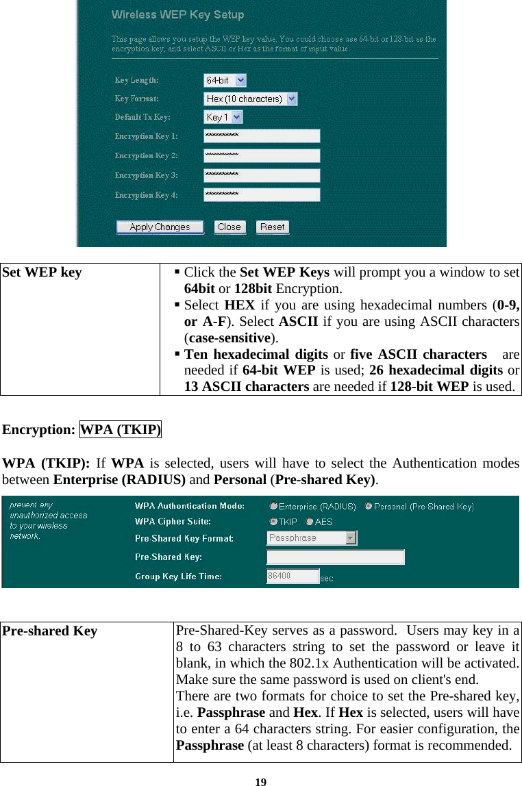   Set WEP key   Click the Set WEP Keys will prompt you a window to set 64bit or 128bit Encryption.   Select HEX if you are using hexadecimal numbers (0-9, or A-F). Select ASCII if you are using ASCII characters (case-sensitive).  Ten hexadecimal digits or five ASCII characters   are needed if 64-bit WEP is used; 26 hexadecimal digits or 13 ASCII characters are needed if 128-bit WEP is used.  Encryption: WPA (TKIP)  WPA (TKIP): If WPA is selected, users will have to select the Authentication modes between Enterprise (RADIUS) and Personal (Pre-shared Key).    Pre-shared Key  Pre-Shared-Key serves as a password.  Users may key in a 8 to 63 characters string to set the password or leave it blank, in which the 802.1x Authentication will be activated. Make sure the same password is used on client&apos;s end. There are two formats for choice to set the Pre-shared key, i.e. Passphrase and Hex. If Hex is selected, users will have to enter a 64 characters string. For easier configuration, the Passphrase (at least 8 characters) format is recommended. 19