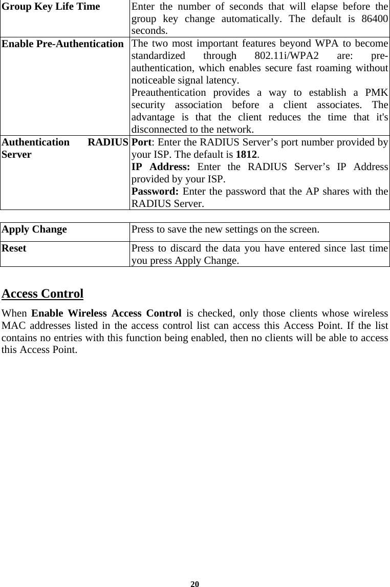 20Group Key Life Time  Enter the number of seconds that will elapse before the group key change automatically. The default is 86400 seconds.   Enable Pre-Authentication The two most important features beyond WPA to become standardized through 802.11i/WPA2 are: pre-authentication, which enables secure fast roaming without noticeable signal latency. Preauthentication provides a way to establish a PMK security association before a client associates. The advantage is that the client reduces the time that it&apos;s disconnected to the network. Authentication RADIUS Server  Port: Enter the RADIUS Server’s port number provided by your ISP. The default is 1812. IP Address: Enter the RADIUS Server’s IP Address provided by your ISP. Password: Enter the password that the AP shares with the RADIUS Server.    Apply Change  Press to save the new settings on the screen.   Reset  Press to discard the data you have entered since last time you press Apply Change.   Access Control  When Enable Wireless Access Control is checked, only those clients whose wireless MAC addresses listed in the access control list can access this Access Point. If the list contains no entries with this function being enabled, then no clients will be able to access this Access Point.  