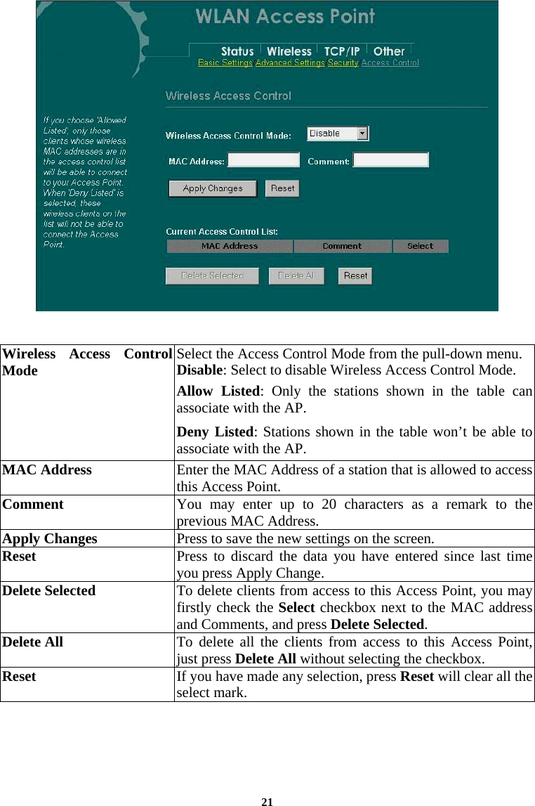    Wireless Access ControlMode  Select the Access Control Mode from the pull-down menu. Disable: Select to disable Wireless Access Control Mode. Allow Listed: Only the stations shown in the table can associate with the AP.  Deny Listed: Stations shown in the table won’t be able to associate with the AP.  MAC Address  Enter the MAC Address of a station that is allowed to access this Access Point.  Comment  You may enter up to 20 characters as a remark to the previous MAC Address.  Apply Changes  Press to save the new settings on the screen.   Reset  Press to discard the data you have entered since last time you press Apply Change.  Delete Selected  To delete clients from access to this Access Point, you may firstly check the Select checkbox next to the MAC address and Comments, and press Delete Selected.  Delete All  To delete all the clients from access to this Access Point, just press Delete All without selecting the checkbox. Reset  If you have made any selection, press Reset will clear all the select mark.     21