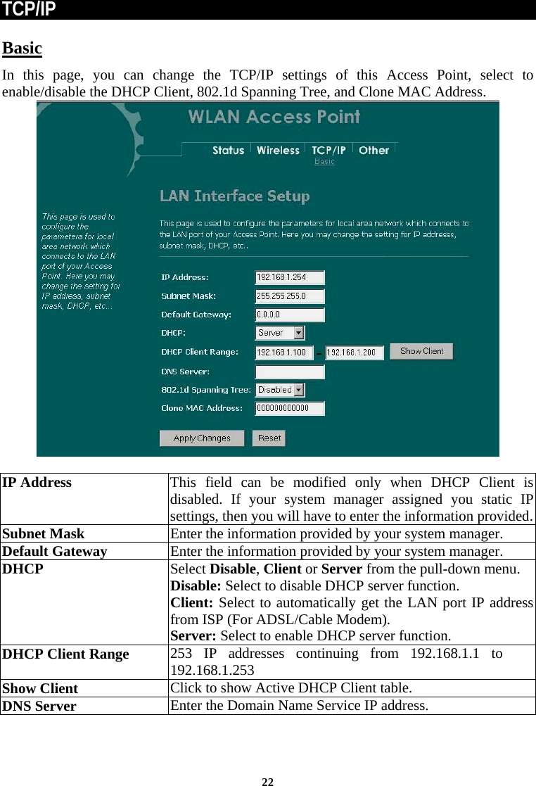 TCP/IP Basic In this page, you can change the TCP/IP settings of this Access Point, select to enable/disable the DHCP Client, 802.1d Spanning Tree, and Clone MAC Address.    IP Address This field can be modified only when DHCP Client is disabled. If your system manager assigned you static IP settings, then you will have to enter the information provided. Subnet Mask  Enter the information provided by your system manager. Default Gateway  Enter the information provided by your system manager.  DHCP  Select Disable, Client or Server from the pull-down menu. Disable: Select to disable DHCP server function.  Client: Select to automatically get the LAN port IP address from ISP (For ADSL/Cable Modem). Server: Select to enable DHCP server function. DHCP Client Range  253 IP addresses continuing from 192.168.1.1 to 192.168.1.253 Show Client  Click to show Active DHCP Client table. DNS Server  Enter the Domain Name Service IP address.    22