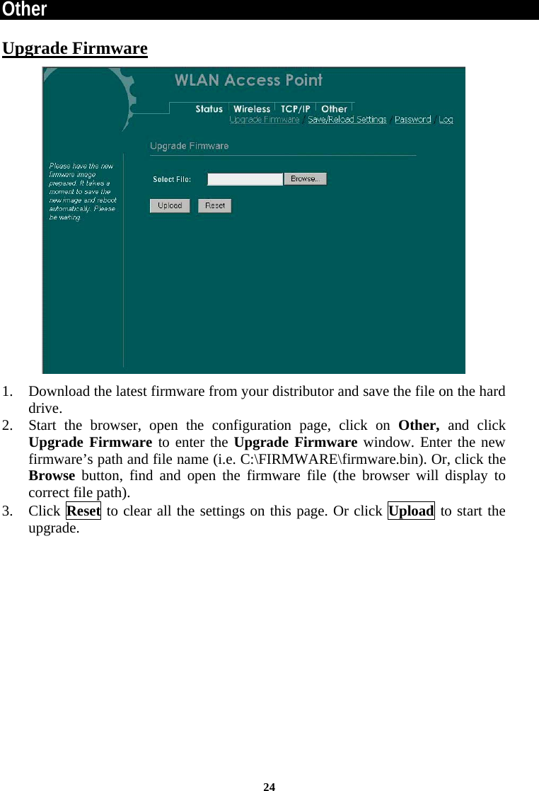 Other Upgrade Firmware  1. Download the latest firmware from your distributor and save the file on the hard drive. 2. Start the browser, open the configuration page, click on Other,  and click Upgrade Firmware to enter the Upgrade Firmware window. Enter the new firmware’s path and file name (i.e. C:\FIRMWARE\firmware.bin). Or, click the Browse button, find and open the firmware file (the browser will display to correct file path). 3. Click Reset to clear all the settings on this page. Or click Upload to start the upgrade. 24