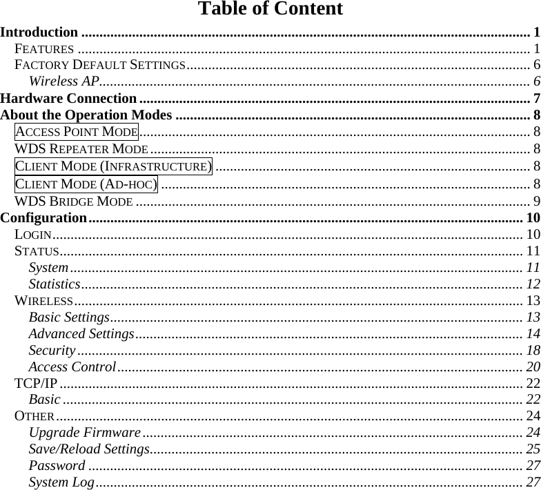 Table of Content Introduction ............................................................................................................................ 1 FEATURES ............................................................................................................................. 1 FACTORY DEFAULT SETTINGS............................................................................................... 6 Wireless AP....................................................................................................................... 6 Hardware Connection............................................................................................................ 7 About the Operation Modes .................................................................................................. 8 ACCESS POINT MODE............................................................................................................ 8 WDS REPEATER MODE......................................................................................................... 8 CLIENT MODE (INFRASTRUCTURE)....................................................................................... 8 CLIENT MODE (AD-HOC)...................................................................................................... 8 WDS BRIDGE MODE ............................................................................................................. 9 Configuration........................................................................................................................ 10 LOGIN.................................................................................................................................. 10 STATUS................................................................................................................................11 System............................................................................................................................. 11 Statistics.......................................................................................................................... 12 WIRELESS............................................................................................................................ 13 Basic Settings.................................................................................................................. 13 Advanced Settings........................................................................................................... 14 Security........................................................................................................................... 18 Access Control................................................................................................................ 20 TCP/IP................................................................................................................................22 Basic ............................................................................................................................... 22 OTHER................................................................................................................................. 24 Upgrade Firmware......................................................................................................... 24 Save/Reload Settings....................................................................................................... 25 Password ........................................................................................................................ 27 System Log...................................................................................................................... 27 