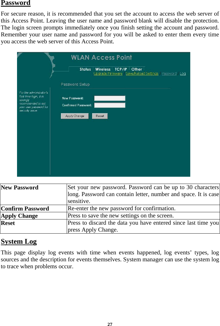 Password For secure reason, it is recommended that you set the account to access the web server of this Access Point. Leaving the user name and password blank will disable the protection. The login screen prompts immediately once you finish setting the account and password.  Remember your user name and password for you will be asked to enter them every time you access the web server of this Access Point.     New Password  Set your new password. Password can be up to 30 characters long. Password can contain letter, number and space. It is case sensitive.  Confirm Password   Re-enter the new password for confirmation.  Apply Change  Press to save the new settings on the screen.   Reset  Press to discard the data you have entered since last time you press Apply Change.  System Log This page display log events with time when events happened, log events’ types, log sources and the description for events themselves. System manager can use the system log to trace when problems occur.   27