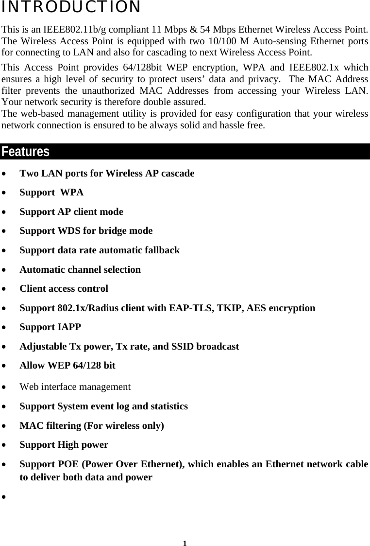 1INTRODUCTION This is an IEEE802.11b/g compliant 11 Mbps &amp; 54 Mbps Ethernet Wireless Access Point.  The Wireless Access Point is equipped with two 10/100 M Auto-sensing Ethernet ports for connecting to LAN and also for cascading to next Wireless Access Point. This Access Point provides 64/128bit WEP encryption, WPA and IEEE802.1x which ensures a high level of security to protect users’ data and privacy.  The MAC Address filter prevents the unauthorized MAC Addresses from accessing your Wireless LAN. Your network security is therefore double assured. The web-based management utility is provided for easy configuration that your wireless network connection is ensured to be always solid and hassle free. Features • Two LAN ports for Wireless AP cascade • Support  WPA • Support AP client mode • Support WDS for bridge mode • Support data rate automatic fallback • Automatic channel selection • Client access control • Support 802.1x/Radius client with EAP-TLS, TKIP, AES encryption • Support IAPP • Adjustable Tx power, Tx rate, and SSID broadcast • Allow WEP 64/128 bit • Web interface management • Support System event log and statistics • MAC filtering (For wireless only) • Support High power • Support POE (Power Over Ethernet), which enables an Ethernet network cable to deliver both data and power •   