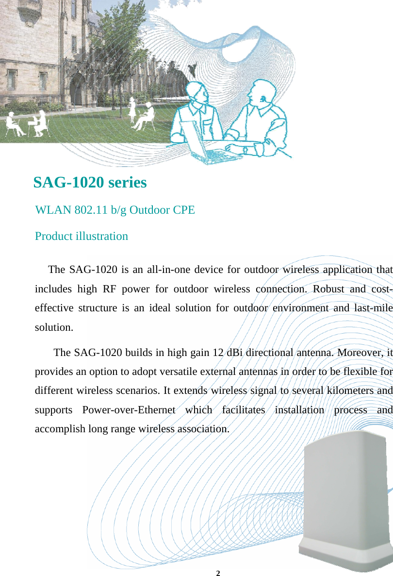       SAG-1020 series  WLAN 802.11 b/g Outdoor CPE Product illustration The SAG-1020 is an all-in-one device for outdoor wireless application that includes high RF power for outdoor wireless connection. Robust and cost-effective structure is an ideal solution for outdoor environment and last-mile solution.  The SAG-1020 builds in high gain 12 dBi directional antenna. Moreover, it provides an option to adopt versatile external antennas in order to be flexible for different wireless scenarios. It extends wireless signal to several kilometers and supports Power-over-Ethernet which facilitates installation process and accomplish long range wireless association.   2