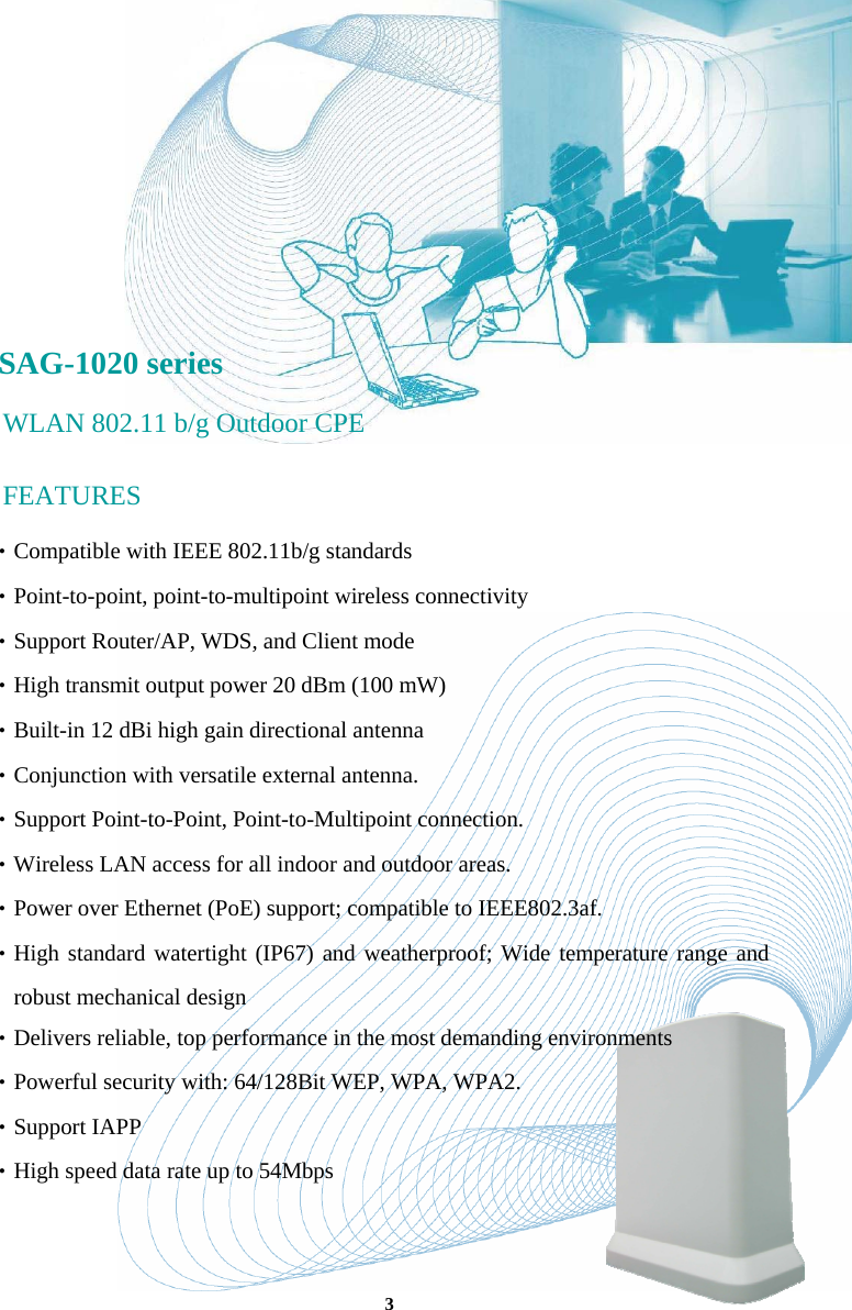       SAG-1020 series WLAN 802.11 b/g Outdoor CPE FEATURES ‧Compatible with IEEE 802.11b/g standards ‧Point-to-point, point-to-multipoint wireless connectivity ‧Support Router/AP, WDS, and Client mode ‧High transmit output power 20 dBm (100 mW) ‧Built-in 12 dBi high gain directional antenna ‧Conjunction with versatile external antenna.  ‧Support Point-to-Point, Point-to-Multipoint connection.  ‧Wireless LAN access for all indoor and outdoor areas. ‧Power over Ethernet (PoE) support; compatible to IEEE802.3af. ‧High standard watertight (IP67) and weatherproof; Wide temperature range and robust mechanical design ‧Delivers reliable, top performance in the most demanding environments ‧Powerful security with: 64/128Bit WEP, WPA, WPA2. ‧Support IAPP ‧High speed data rate up to 54Mbps 3