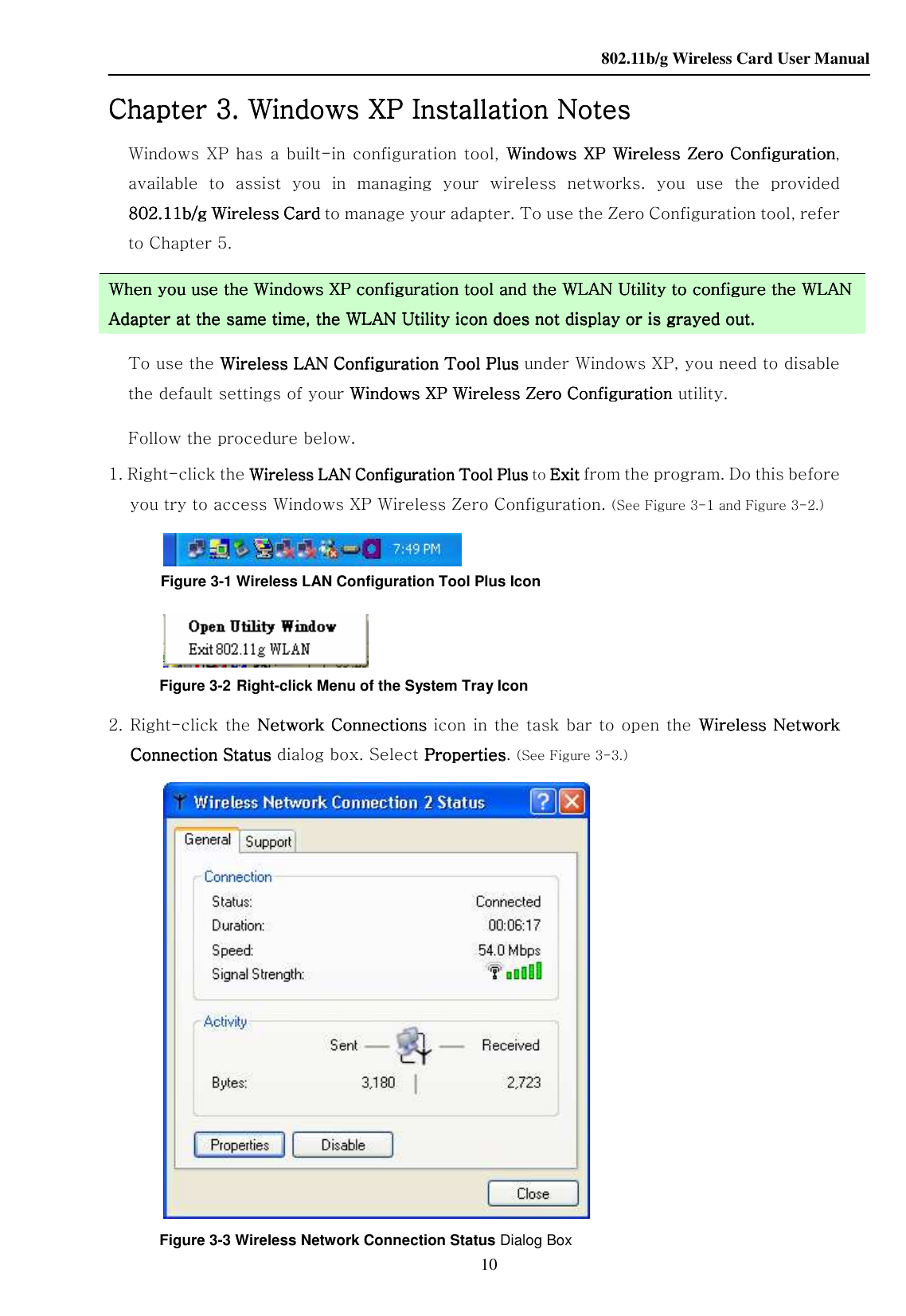    802.11b/g Wireless Card User Manual 10 Chapter Chapter Chapter Chapter 3333. Windows XP Installation Notes. Windows XP Installation Notes. Windows XP Installation Notes. Windows XP Installation Notes    Windows XP has a  built-in configuration tool,  Windows XP Wireless ZeroWindows XP Wireless ZeroWindows XP Wireless ZeroWindows XP Wireless Zero    ConfigurationConfigurationConfigurationConfiguration, available  to  assist  you  in  managing  your  wireless  networks.  you  use  the  provided 802.11b/g Wireless Card802.11b/g Wireless Card802.11b/g Wireless Card802.11b/g Wireless Card    to manage your adapter. To use the Zero Configuration tool, refer to Chapter 5.     When you use the Windows XP configuration tool and the When you use the Windows XP configuration tool and the When you use the Windows XP configuration tool and the When you use the Windows XP configuration tool and the WLANWLANWLANWLAN Utility to configure the  Utility to configure the  Utility to configure the  Utility to configure the WLAN WLAN WLAN WLAN AdapterAdapterAdapterAdapter at the same time, the  at the same time, the  at the same time, the  at the same time, the WLANWLANWLANWLAN Utility icon does no Utility icon does no Utility icon does no Utility icon does not display or is grayed out.t display or is grayed out.t display or is grayed out.t display or is grayed out.    To use the Wireless LAN Configuration Tool PlusWireless LAN Configuration Tool PlusWireless LAN Configuration Tool PlusWireless LAN Configuration Tool Plus    under Windows XP, you need to disable the default settings of your Windows XP Wireless Zero Configuration Windows XP Wireless Zero Configuration Windows XP Wireless Zero Configuration Windows XP Wireless Zero Configuration utility. Follow the procedure below. 1. Right-click the Wireless LAN CoWireless LAN CoWireless LAN CoWireless LAN Configuration Tool Plusnfiguration Tool Plusnfiguration Tool Plusnfiguration Tool Plus    to ExitExitExitExit    from the program. Do this before you try to access Windows XP Wireless Zero Configuration. (See Figure 3-1 and Figure 3-2.)  Figure 3-1 Wireless LAN Configuration Tool Plus Icon  Figure 3-2    Right-click Menu of the System Tray Icon    2. Right-click the  Network Connections Network Connections Network Connections Network Connections icon in the task bar to open the  WirelessWirelessWirelessWireless    Network Network Network Network Connection Status Connection Status Connection Status Connection Status dialog box. Select PropertiesPropertiesPropertiesProperties. (See Figure 3-3.)  Figure 3-3 Wireless Network Connection Status Dialog Box 