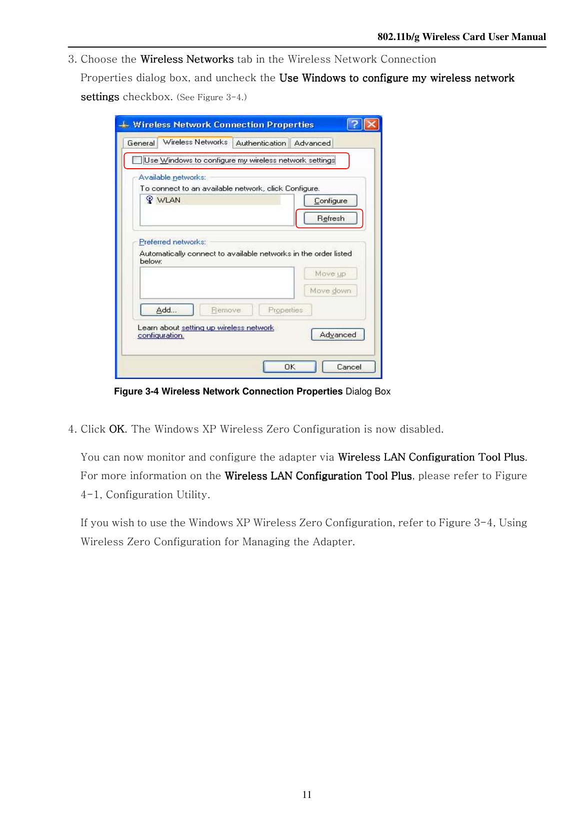    802.11b/g Wireless Card User Manual 11 3. Choose the Wireless NetwWireless NetwWireless NetwWireless Networks orks orks orks tab in the Wireless Network Connection Properties dialog box, and uncheck the Use Windows to configure my wirelessUse Windows to configure my wirelessUse Windows to configure my wirelessUse Windows to configure my wireless    network network network network settings settings settings settings checkbox. (See Figure 3-4.)                Figure 3-4 Wireless Network Connection Properties Dialog Box  4. Click OKOKOKOK. The Windows XP Wireless Zero Configuration is now disabled. You can now monitor and configure the adapter via Wireless LAN Configuration Tool PlusWireless LAN Configuration Tool PlusWireless LAN Configuration Tool PlusWireless LAN Configuration Tool Plus. For more information on the Wireless LAN Configuration Tool PlusWireless LAN Configuration Tool PlusWireless LAN Configuration Tool PlusWireless LAN Configuration Tool Plus, please refer to Figure 4-1, Configuration Utility. If you wish to use the Windows XP Wireless Zero Configuration, refer to Figure 3-4, Using Wireless Zero Configuration for Managing the Adapter.                                                 