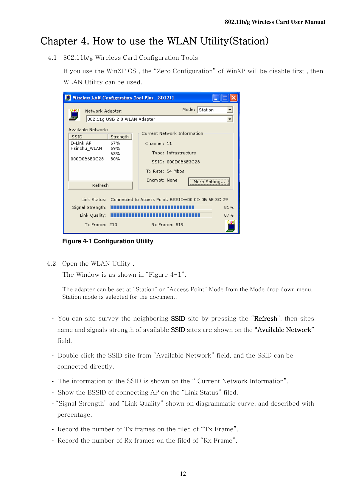    802.11b/g Wireless Card User Manual 12 Chapter Chapter Chapter Chapter 4444. How to use the . How to use the . How to use the . How to use the WLANWLANWLANWLAN Utility Utility Utility Utility(Station)(Station)(Station)(Station)    4.1    802.11b/g Wireless Card Configuration Tools If you use the WinXP OS , the “Zero Configuration” of WinXP will be disable first , then WLAN Utility can be used.  Figure 4-1 Configuration Utility  4.2    Open the WLAN Utility .   The Window is as shown in “Figure 4-1”. The adapter can be set at “Station” or “Access Point” Mode from the Mode drop down menu. Station mode is selected for the document.         -  You can site survey the neighboring  SSIDSSIDSSIDSSID site by pressing the “RefreshRefreshRefreshRefresh”, then sites name and signals strength of available SSID SSID SSID SSID sites are shown on the “Available Network”“Available Network”“Available Network”“Available Network” field. -  Double click the SSID site from “Available Network” field, and the SSID can be connected directly. -  The information of the SSID is shown on the “ Current Network Information”. -  Show the BSSID of connecting AP on the “Link Status” filed.     - “Signal Strength” and “Link Quality” shown on diagrammatic curve, and described with percentage. -  Record the number of Tx frames on the filed of “Tx Frame”. -  Record the number of Rx frames on the filed of “Rx Frame”.   