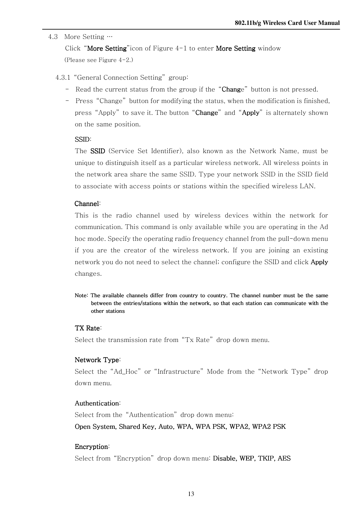    802.11b/g Wireless Card User Manual 13 4.3    More Setting … Click  “More SettingMore SettingMore SettingMore Setting”icon of Figure 4-1 to enter More SettingMore SettingMore SettingMore Setting window   (Please see Figure 4-2.)         4.3.1  “General Connection Setting”  group:               -    Read the current status from the group if the  “ChangChangChangChange”  button is not pressed.               -    Press  “Change”  button for modifying the status, when the modification is finished, press  “Apply”  to save it. The button  “ChangeChangeChangeChange”  and  “ApplyApplyApplyApply”  is alternately shown on the same position.                     SSIDSSIDSSIDSSID:   The  SSIDSSIDSSIDSSID  (Service  Set  Identifier),  also  known  as  the  Network  Name,  must  be unique to distinguish itself as a particular wireless network. All wireless points in the network area share the same SSID. Type your network SSID in the SSID field to associate with access points or stations within the specified wireless LAN.     Channel  Channel  Channel  Channel:   This  is  the  radio  channel  used  by  wireless  devices  within  the  network  for communication. This command is only available while you are operating in the Ad hoc mode. Specify the operating radio frequency channel from the pull-down menu if  you  are  the  creator  of  the  wireless  network.  If  you  are  joining  an  existing network you do not need to select the channel; configure the SSID and click Apply Apply Apply Apply changes.                Note: The available channels differ from  countrNote: The available channels differ from  countrNote: The available channels differ from  countrNote: The available channels differ from  country to  country. The  chany to country. The chany to country. The chany to country. The channel number must be the same nel  number  must be the same nel  number  must be the same nel  number  must be the same between the entries/stations within the network, so that each station can communicate with the between the entries/stations within the network, so that each station can communicate with the between the entries/stations within the network, so that each station can communicate with the between the entries/stations within the network, so that each station can communicate with the other stationsother stationsother stationsother stations        TX RateTX RateTX RateTX Rate: Select the transmission rate from  “Tx Rate”  drop down menu.  NeNeNeNetwork Typetwork Typetwork Typetwork Type:   Select  the  “Ad_Hoc”  or  “Infrastructure”  Mode  from  the  “Network  Type”  drop down menu.  AuthenticationAuthenticationAuthenticationAuthentication: Select from the  “Authentication”  drop down menu: Open System, Shared Key, Auto,Open System, Shared Key, Auto,Open System, Shared Key, Auto,Open System, Shared Key, Auto,    WPA, WPA PSK, WPA2, WPA2 PSKWPA, WPA PSK, WPA2, WPA2 PSKWPA, WPA PSK, WPA2, WPA2 PSKWPA, WPA PSK, WPA2, WPA2 PSK        EncryptionEncryptionEncryptionEncryption: Select from  “Encryption”  drop down menu: Disable, WEP, TKIP, AESDisable, WEP, TKIP, AESDisable, WEP, TKIP, AESDisable, WEP, TKIP, AES   