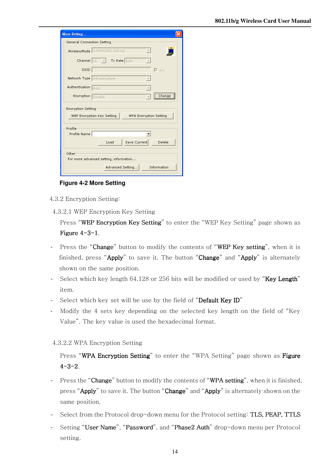    802.11b/g Wireless Card User Manual 14  Figure 4-2 More Setting 4.3.2 Encryption Setting: 4.3.2.1 WEP Encryption Key Setting Press “WEP Encryption Key SettingWEP Encryption Key SettingWEP Encryption Key SettingWEP Encryption Key Setting” to enter the “WEP Key Setting” page shown as Figure 4Figure 4Figure 4Figure 4----3333----1111. -    Press the “ChangeChangeChangeChange” button to modify the contents of “WEP Key settingWEP Key settingWEP Key settingWEP Key setting”, when it is finished,  press  “ApplyApplyApplyApply” to  save  it.  The  button  “ChangeChangeChangeChange”  and  “ApplyApplyApplyApply”  is  alternately shown on the same position. -    Select which key length 64,128 or 256 bits will be modified or used by “Key LengthKey LengthKey LengthKey Length” item. -    Select which key set will be use by the field of “Default Key IDefault Key IDefault Key IDefault Key IDDDD” -    Modify  the  4  sets  key  depending  on  the  selected  key  length  on  the  field  of  “Key Value”. The key value is used the hexadecimal format.   4.3.2.2 WPA Encryption Setting Press “WWWWPAPAPAPA Encryption Setting Encryption Setting Encryption Setting Encryption Setting” to enter the “WPA Setting” page shown as  Figure Figure Figure Figure 4444----3333----2222. -  Press the “ChangeChangeChangeChange” button to modify the contents of “WWWWPAPAPAPA setting setting setting setting”, when it is finished, press “ApplyApplyApplyApply” to save it. The button “ChangeChangeChangeChange” and “ApplyApplyApplyApply” is alternately shown on the same position. -  Select from the Protocol drop-down menu for the Protocol setting: TLS, PEAP, TTLSTLS, PEAP, TTLSTLS, PEAP, TTLSTLS, PEAP, TTLS -  Setting “User NameUser NameUser NameUser Name”, “PasswordPasswordPasswordPassword”, and “Phase2 AuthPhase2 AuthPhase2 AuthPhase2 Auth” drop-down menu per Protocol setting. 