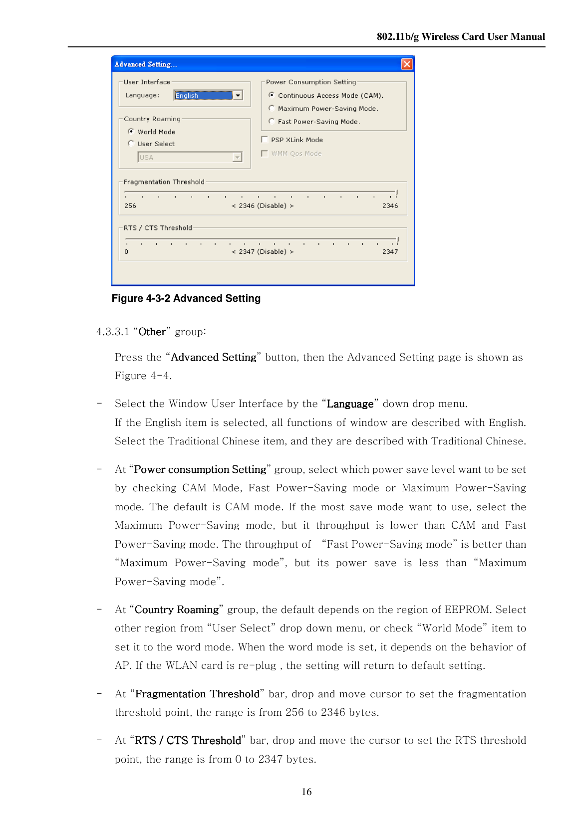    802.11b/g Wireless Card User Manual 16  Figure 4-3-2 Advanced Setting     4.3.3.1 “OtherOtherOtherOther” group: Press the “Advanced SettingAdvanced SettingAdvanced SettingAdvanced Setting” button, then the Advanced Setting page is shown as Figure 4-4. -   Select the Window User Interface by the “LanguageLanguageLanguageLanguage” down drop menu. If the English item is selected, all functions of window are described with English. Select the Traditional Chinese item, and they are described with Traditional Chinese.   -   At “Power consumption SettingPower consumption SettingPower consumption SettingPower consumption Setting” group, select which power save level want to be set by  checking  CAM  Mode,  Fast  Power-Saving  mode  or  Maximum  Power-Saving mode.  The default  is  CAM  mode.  If  the  most  save  mode  want  to  use,  select the Maximum  Power-Saving  mode,  but  it  throughput  is  lower  than  CAM  and  Fast Power-Saving mode. The throughput of    “Fast Power-Saving mode” is better than “Maximum  Power-Saving  mode”,  but  its  power  save  is  less  than  “Maximum Power-Saving mode”. -   At “Country RoamingCountry RoamingCountry RoamingCountry Roaming” group, the default depends on the region of EEPROM. Select other region from “User Select” drop down menu, or check “World Mode” item to set it to the word mode. When the word mode is set, it depends on the behavior of AP. If the WLAN card is re-plug , the setting will return to default setting. -   At “FragmentaFragmentaFragmentaFragmentation Thresholdtion Thresholdtion Thresholdtion Threshold” bar, drop and move cursor to set the fragmentation threshold point, the range is from 256 to 2346 bytes.   -   At “RTS / CTS ThresholdRTS / CTS ThresholdRTS / CTS ThresholdRTS / CTS Threshold” bar, drop and move the cursor to set the RTS threshold point, the range is from 0 to 2347 bytes. 