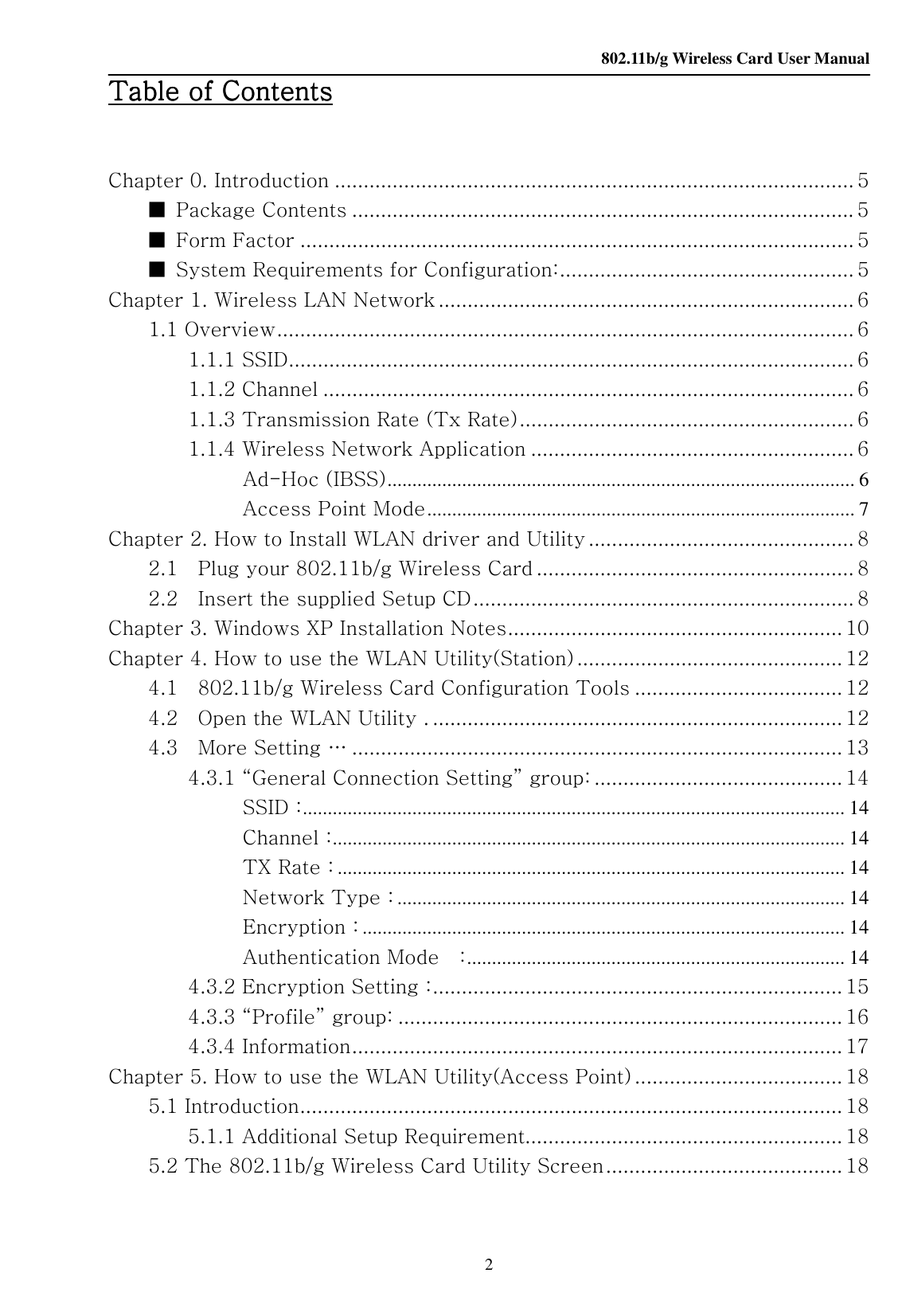    802.11b/g Wireless Card User Manual 2 Table of ContentsTable of ContentsTable of ContentsTable of Contents     Chapter 0. Introduction .......................................................................................... 5 ■  Package Contents ....................................................................................... 5 ■  Form Factor ................................................................................................ 5 ■  System Requirements for Configuration:................................................... 5 Chapter 1. Wireless LAN Network ........................................................................ 6 1.1 Overview.................................................................................................... 6 1.1.1 SSID.................................................................................................. 6 1.1.2 Channel ............................................................................................ 6 1.1.3 Transmission Rate (Tx Rate).......................................................... 6 1.1.4 Wireless Network Application ........................................................ 6 Ad-Hoc (IBSS).............................................................................................. 6 Access Point Mode...................................................................................... 7 Chapter 2. How to Install WLAN driver and Utility .............................................. 8 2.1    Plug your 802.11b/g Wireless Card ....................................................... 8 2.2    Insert the supplied Setup CD.................................................................. 8 Chapter 3. Windows XP Installation Notes.......................................................... 10 Chapter 4. How to use the WLAN Utility(Station) .............................................. 12 4.1    802.11b/g Wireless Card Configuration Tools .................................... 12 4.2    Open the WLAN Utility . ....................................................................... 12 4.3    More Setting … ..................................................................................... 13 4.3.1 “General Connection Setting” group: ........................................... 14 SSID :............................................................................................................. 14 Channel :....................................................................................................... 14 TX Rate : ...................................................................................................... 14 Network Type : .......................................................................................... 14 Encryption : ................................................................................................. 14 Authentication Mode    :............................................................................ 14 4.3.2 Encryption Setting :....................................................................... 15 4.3.3 “Profile” group: ............................................................................. 16 4.3.4 Information..................................................................................... 17 Chapter 5. How to use the WLAN Utility(Access Point) .................................... 18 5.1 Introduction.............................................................................................. 18 5.1.1 Additional Setup Requirement....................................................... 18 5.2 The 802.11b/g Wireless Card Utility Screen......................................... 18   