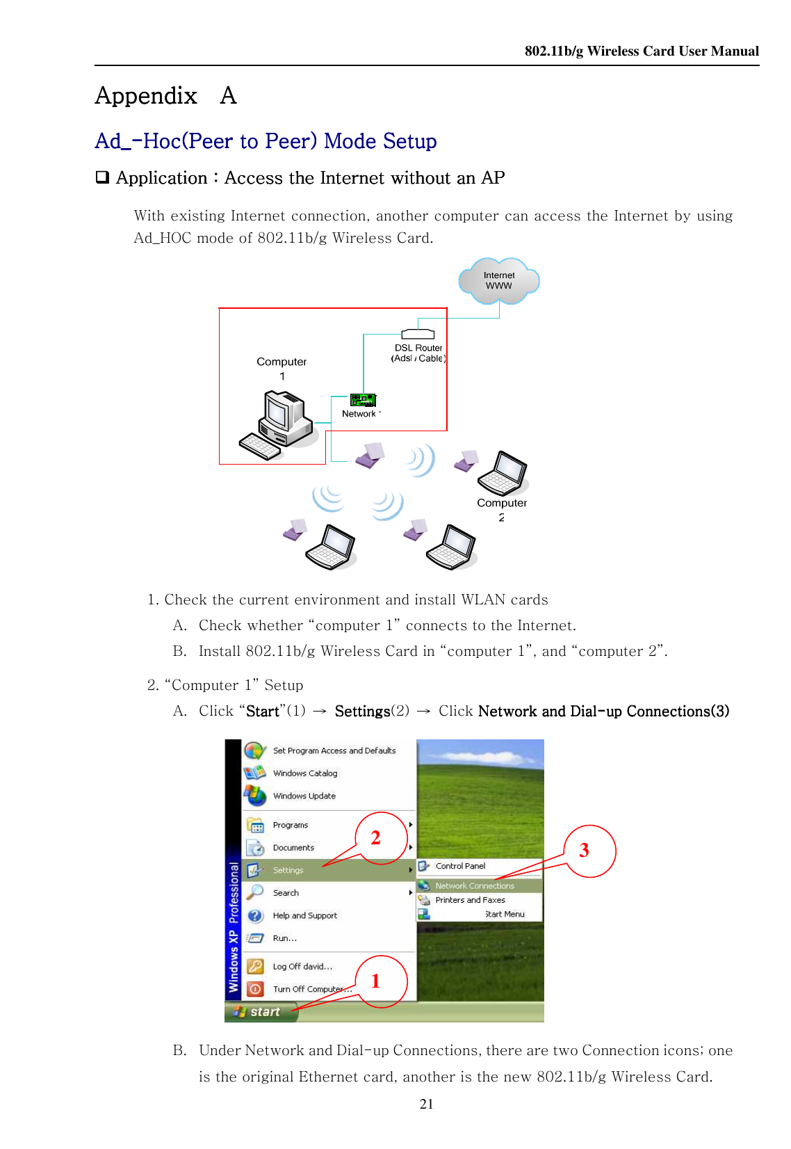    802.11b/g Wireless Card User Manual 21 Appendix Appendix Appendix Appendix       A A A A      AdAdAdAd____----Hoc(Peer to Peer) Mode SetupHoc(Peer to Peer) Mode SetupHoc(Peer to Peer) Mode SetupHoc(Peer to Peer) Mode Setup     Application Application Application Application：：：：Access the Internet without an APAccess the Internet without an APAccess the Internet without an APAccess the Internet without an AP    With existing Internet connection, another computer can access the Internet by using Ad_HOC mode of 802.11b/g Wireless Card.          1. Check the current environment and install WLAN cards A. Check whether “computer 1” connects to the Internet. B. Install 802.11b/g Wireless Card in “computer 1”, and “computer 2”. 2. “Computer 1” Setup A.   Click “StartStartStartStart”(1)  →  SettingsSettingsSettingsSettings(2)  →  Click Network and Dial Network and Dial Network and Dial Network and Dial----up Connections(3)up Connections(3)up Connections(3)up Connections(3)  B. Under Network and Dial-up Connections, there are two Connection icons; one is the original Ethernet card, another is the new 802.11b/g Wireless Card. 1 2  3 