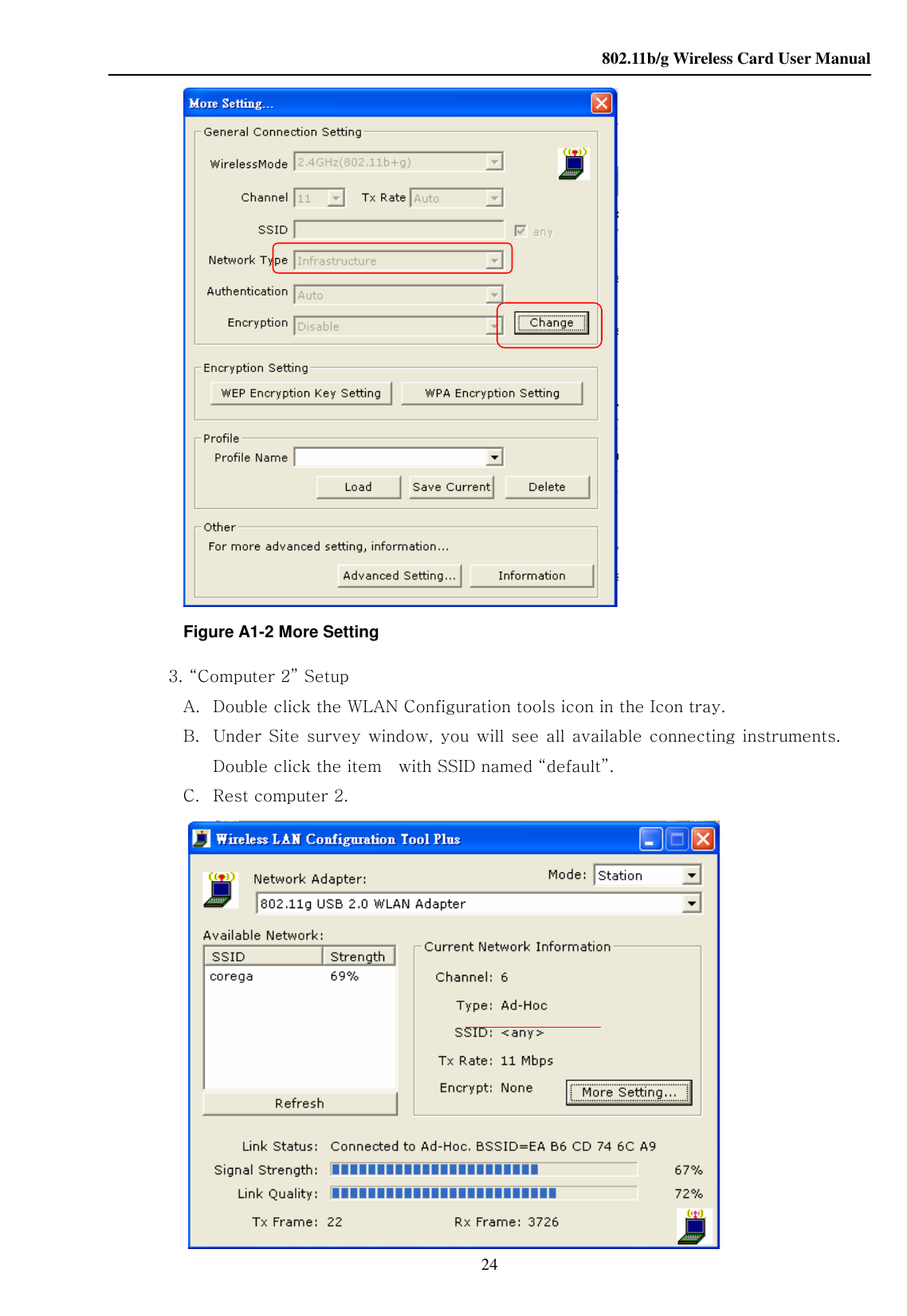    802.11b/g Wireless Card User Manual 24  Figure A1-2 More Setting 3. “Computer 2” Setup A. Double click the WLAN Configuration tools icon in the Icon tray. B. Under Site  survey window, you  will see all available connecting instruments. Double click the item    with SSID named “default”. C. Rest computer 2.     