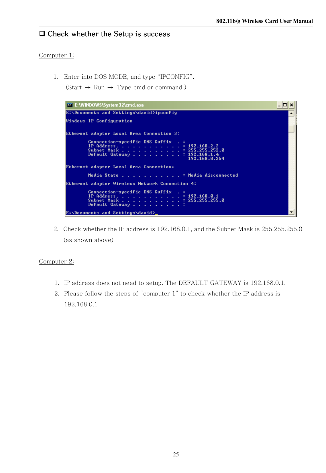    802.11b/g Wireless Card User Manual 25     Check whether the Setup is successCheck whether the Setup is successCheck whether the Setup is successCheck whether the Setup is success     Computer 1:  1. Enter into DOS MODE, and type “IPCONFIG”. (Start  →  Run  →  Type cmd or command )   2.   Check whether the IP address is 192.168.0.1, and the Subnet Mask is 255.255.255.0 (as shown above)  Computer 2:  1. IP address does not need to setup. The DEFAULT GATEWAY is 192.168.0.1. 2. Please follow the steps of “computer 1” to check whether the IP address is 192.168.0.1               