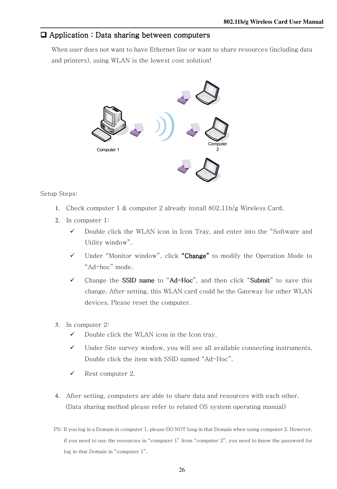    802.11b/g Wireless Card User Manual 26 Computer 1Computer 2 Application Application Application Application：：：：Data sharing between computersData sharing between computersData sharing between computersData sharing between computers    When user does not want to have Ethernet line or want to share resources (including data and printers), using WLAN is the lowest cost solution!                   Setup Steps: 1. Check computer 1 &amp; computer 2 already install 802.11b/g Wireless Card。 2. In computer 1:    Double click the WLAN icon in Icon Tray, and enter into the “Software and Utility window”.  Under  “Monitor  window”,  click  ““““ChangeChangeChangeChange””””  to  modify  the  Operation  Mode  to “Ad-hoc” mode.  Change  the  SSIDSSIDSSIDSSID  name  name  name  name  to  “AdAdAdAd----HocHocHocHoc”,  and  then  click  “SubmitSubmitSubmitSubmit”  to  save  this change. After setting, this WLAN card could be the Gateway for other WLAN devices. Please reset the computer.  3. In computer 2:  Double click the WLAN icon in the Icon tray.  Under Site survey window, you will see all available connecting instruments. Double click the item with SSID named “Ad-Hoc”.  Rest computer 2.  4. After setting, computers are able to share data and resources with each other. (Data sharing method please refer to related OS system operating manual)    PS:   If you log in a Domain in computer 1, please DO NOT long in that Domain when using computer 2. However, if you need to use the resources in “computer 1” from “computer 2”, you need to know the password for log in that Domain in “computer 1”.      