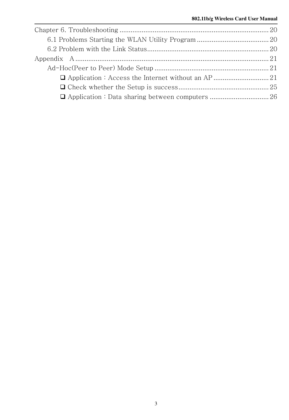    802.11b/g Wireless Card User Manual 3 Chapter 6. Troubleshooting ................................................................................. 20 6.1 Problems Starting the WLAN Utility Program ....................................... 20 6.2 Problem with the Link Status.................................................................. 20 Appendix    A .........................................................................................................21 Ad-Hoc(Peer to Peer) Mode Setup .............................................................. 21  Application：Access the Internet without an AP .............................. 21  Check whether the Setup is success................................................. 25  Application：Data sharing between computers ................................ 26                                                                                                                     