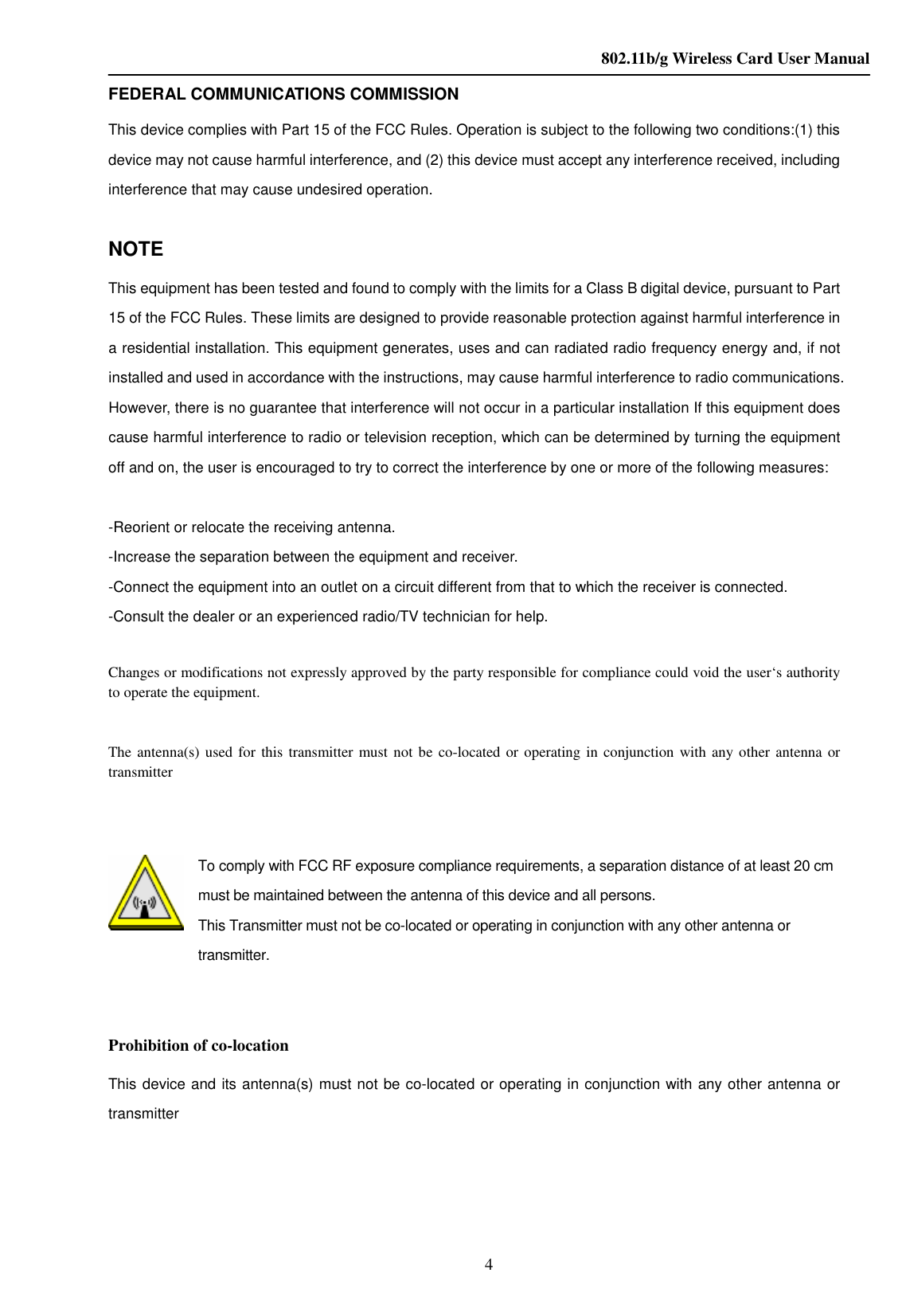    802.11b/g Wireless Card User Manual 4 FEDERAL COMMUNICATIONS COMMISSION This device complies with Part 15 of the FCC Rules. Operation is subject to the following two conditions:(1) this device may not cause harmful interference, and (2) this device must accept any interference received, including interference that may cause undesired operation.  NOTE This equipment has been tested and found to comply with the limits for a Class B digital device, pursuant to Part 15 of the FCC Rules. These limits are designed to provide reasonable protection against harmful interference in a residential installation. This equipment generates, uses and can radiated radio frequency energy and, if not installed and used in accordance with the instructions, may cause harmful interference to radio communications. However, there is no guarantee that interference will not occur in a particular installation If this equipment does cause harmful interference to radio or television reception, which can be determined by turning the equipment off and on, the user is encouraged to try to correct the interference by one or more of the following measures:  -Reorient or relocate the receiving antenna. -Increase the separation between the equipment and receiver. -Connect the equipment into an outlet on a circuit different from that to which the receiver is connected. -Consult the dealer or an experienced radio/TV technician for help.  Changes or modifications not expressly approved by the party responsible for compliance could void the user‘s authority to operate the equipment.  The antenna(s) used for this transmitter must  not be co-located or operating in conjunction  with any other antenna or transmitter   To comply with FCC RF exposure compliance requirements, a separation distance of at least 20 cm must be maintained between the antenna of this device and all persons. This Transmitter must not be co-located or operating in conjunction with any other antenna or transmitter.    Prohibition of co-location This device and its antenna(s) must not be co-located or operating in conjunction with any other antenna or transmitter      