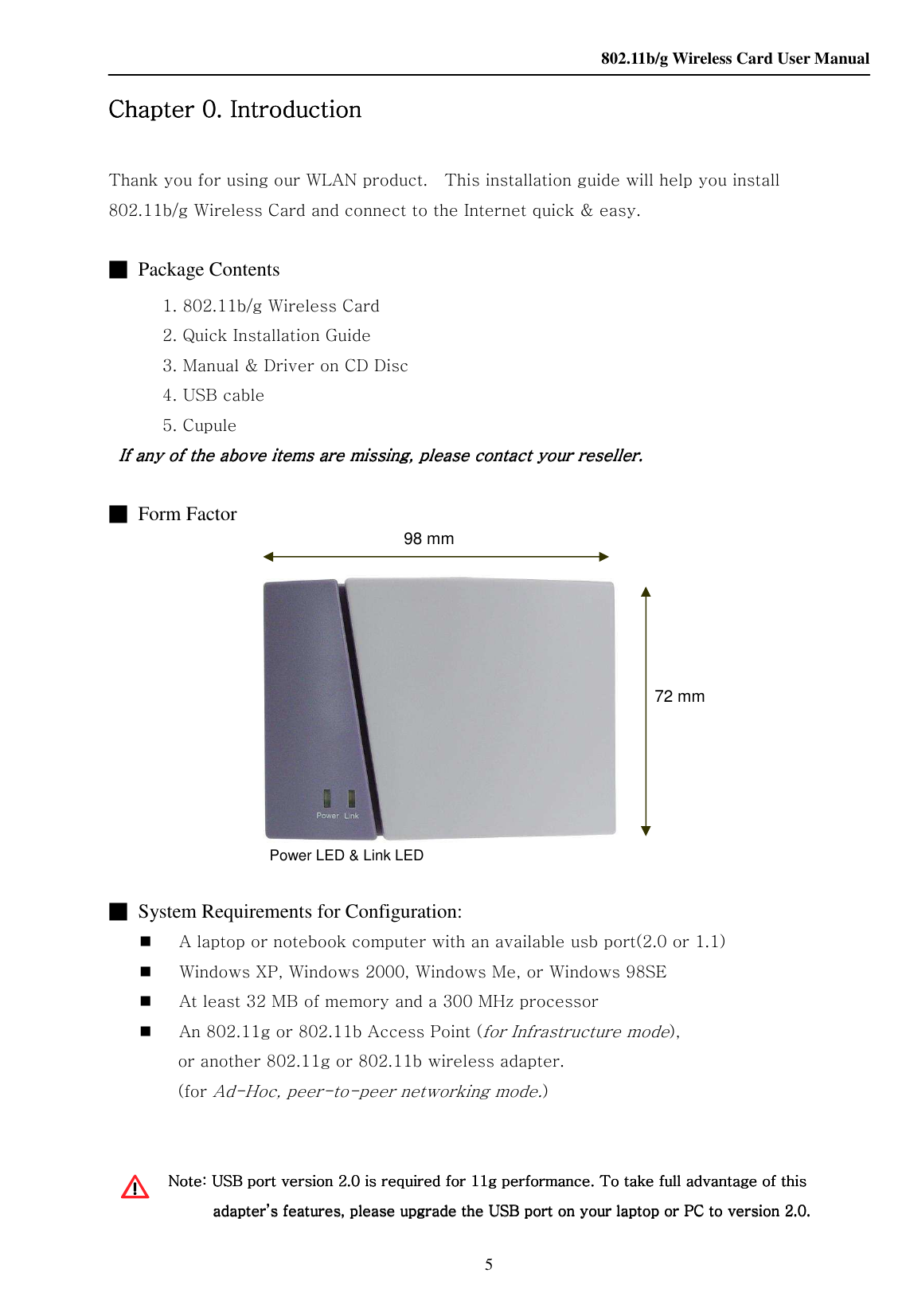    802.11b/g Wireless Card User Manual 5     Chapter Chapter Chapter Chapter 0.0.0.0.    IntroductionIntroductionIntroductionIntroduction        Thank you for using our WLAN product.    This installation guide will help you install 802.11b/g Wireless Card and connect to the Internet quick &amp; easy.     ■  Package Contents     1. 802.11b/g Wireless Card     2. Quick Installation Guide     3. Manual &amp; Driver on CD Disc     4. USB cable     5. Cupule    If any of the above items are missing, please contact your reseller.If any of the above items are missing, please contact your reseller.If any of the above items are missing, please contact your reseller.If any of the above items are missing, please contact your reseller.        ■  Form Factor                                             ■  System Requirements for Configuration:  A laptop or notebook computer with an available usb port(2.0 or 1.1)  Windows XP, Windows 2000, Windows Me, or Windows 98SE  At least 32 MB of memory and a 300 MHz processor  An 802.11g or 802.11b Access Point (for Infrastructure mode),   or another 802.11g or 802.11b wireless adapter. (for Ad-Hoc, peer-to-peer networking mode.)   Note: USB port version 2.0 is required for 11g performance. To take full advantage of this Note: USB port version 2.0 is required for 11g performance. To take full advantage of this Note: USB port version 2.0 is required for 11g performance. To take full advantage of this Note: USB port version 2.0 is required for 11g performance. To take full advantage of this adapter’s features, please upgrade the USB port on your laptop or PC to version 2.0.adapter’s features, please upgrade the USB port on your laptop or PC to version 2.0.adapter’s features, please upgrade the USB port on your laptop or PC to version 2.0.adapter’s features, please upgrade the USB port on your laptop or PC to version 2.0.     98 mm 72 mm Power LED &amp; Link LED  