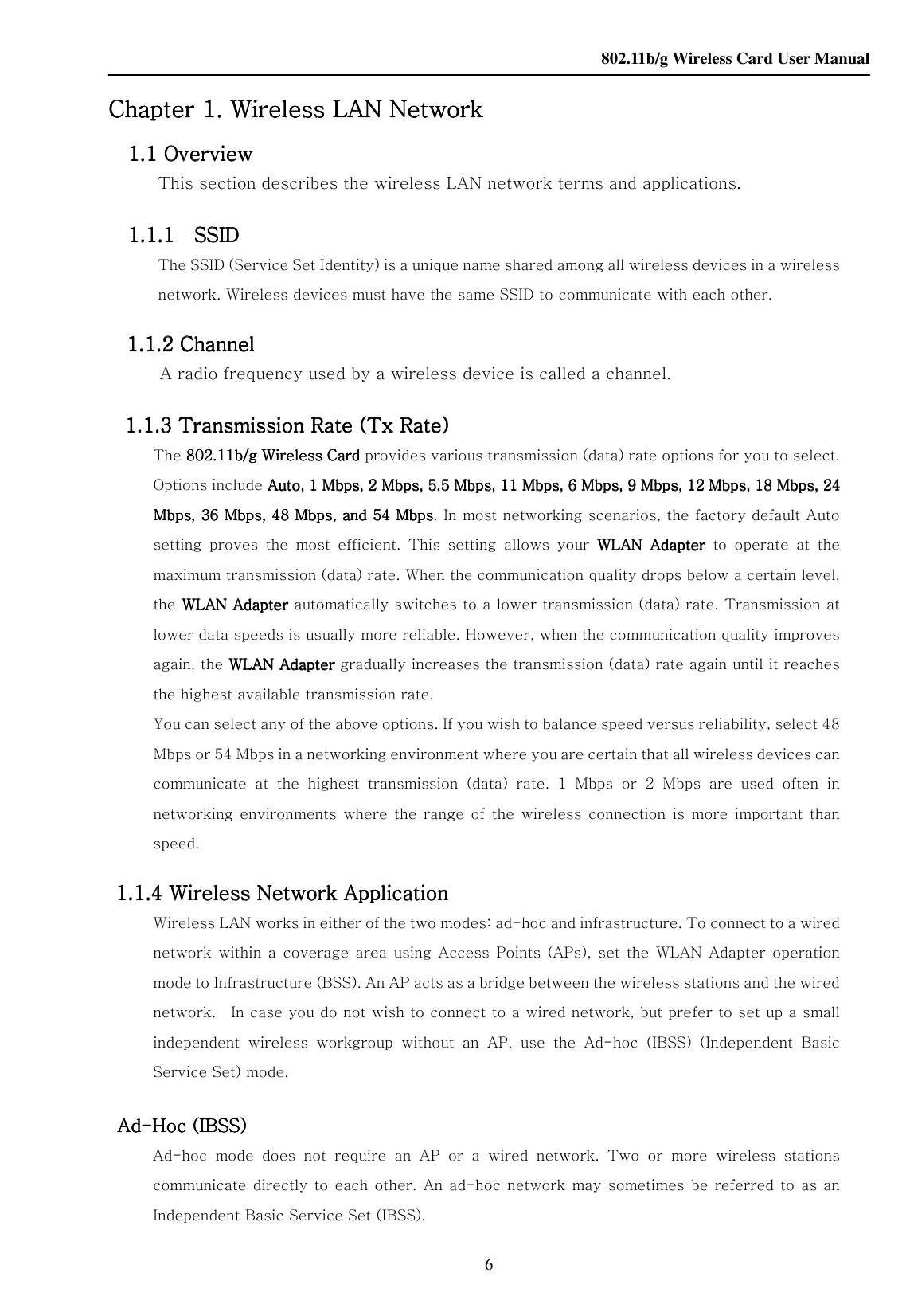    802.11b/g Wireless Card User Manual 6 Chapter Chapter Chapter Chapter 1. 1. 1. 1. Wireless LAN Network   Wireless LAN Network   Wireless LAN Network   Wireless LAN Network        1111.1 Overview .1 Overview .1 Overview .1 Overview      This section describes the wireless LAN network terms and applications.      1111.1.1    SSID   .1.1    SSID   .1.1    SSID   .1.1    SSID        The SSID (Service Set Identity) is a unique name shared among all wireless devices in a wireless network. Wireless devices must have the same SSID to communicate with each other.    1111.1.2 Channel .1.2 Channel .1.2 Channel .1.2 Channel      A radio frequency used by a wireless device is called a channel.     1111.1.3 Transmission Rate (Tx Rate) .1.3 Transmission Rate (Tx Rate) .1.3 Transmission Rate (Tx Rate) .1.3 Transmission Rate (Tx Rate)      The 802.11b/g Wireless Card802.11b/g Wireless Card802.11b/g Wireless Card802.11b/g Wireless Card provides various transmission (data) rate options for you to select. Options include Auto, 1 Mbps, 2 Mbps, 5.5 Mbps, 11 Mbps, 6 Mbps, 9 Mbps, 12 Mbps, 18 Mbps, 24 Auto, 1 Mbps, 2 Mbps, 5.5 Mbps, 11 Mbps, 6 Mbps, 9 Mbps, 12 Mbps, 18 Mbps, 24 Auto, 1 Mbps, 2 Mbps, 5.5 Mbps, 11 Mbps, 6 Mbps, 9 Mbps, 12 Mbps, 18 Mbps, 24 Auto, 1 Mbps, 2 Mbps, 5.5 Mbps, 11 Mbps, 6 Mbps, 9 Mbps, 12 Mbps, 18 Mbps, 24 Mbps, 36 Mbps, 48 Mbps, and 54 MbpsMbps, 36 Mbps, 48 Mbps, and 54 MbpsMbps, 36 Mbps, 48 Mbps, and 54 MbpsMbps, 36 Mbps, 48 Mbps, and 54 Mbps. In most networking scenarios, the factory default Auto setting  proves  the  most  efficient.  This  setting  allows  your  WLAN WLAN WLAN WLAN  AdapterAdapterAdapterAdapter     to  operate  at  the maximum transmission (data) rate. When the communication quality drops below a certain level, the WLAN WLAN WLAN WLAN AdapterAdapterAdapterAdapter automatically switches to a lower transmission (data) rate. Transmission at lower data speeds is usually more reliable. However, when the communication quality improves again, the WLAN WLAN WLAN WLAN AdapterAdapterAdapterAdapter gradually increases the transmission (data) rate again until it reaches the highest available transmission rate.   You can select any of the above options. If you wish to balance speed versus reliability, select 48 Mbps or 54 Mbps in a networking environment where you are certain that all wireless devices can communicate  at  the  highest  transmission  (data)  rate.  1  Mbps  or  2  Mbps  are  used  often  in networking  environments  where  the range of  the wireless  connection  is  more  important  than speed.   1111.1.4 Wireless Network Application .1.4 Wireless Network Application .1.4 Wireless Network Application .1.4 Wireless Network Application      Wireless LAN works in either of the two modes: ad-hoc and infrastructure. To connect to a wired network  within a  coverage area  using  Access  Points  (APs), set  the  WLAN  Adapter  operation mode to Infrastructure (BSS). An AP acts as a bridge between the wireless stations and the wired network.    In case you do not wish to connect to a wired network, but prefer to set up a small independent  wireless  workgroup  without  an  AP,  use  the  Ad-hoc  (IBSS)  (Independent  Basic Service Set) mode.     AdAdAdAd----Hoc (IBSS)   Hoc (IBSS)   Hoc (IBSS)   Hoc (IBSS)        Ad-hoc  mode  does  not  require  an  AP  or  a  wired  network.  Two  or  more  wireless  stations communicate directly  to  each  other.  An  ad-hoc  network may sometimes be referred to as an Independent Basic Service Set (IBSS). 