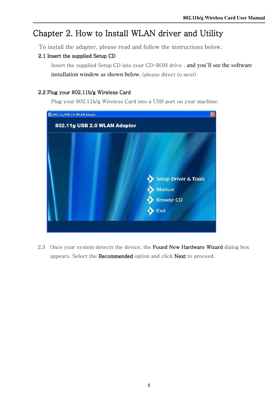    802.11b/g Wireless Card User Manual 8 Chapter Chapter Chapter Chapter 2222. How to Install . How to Install . How to Install . How to Install WLAN WLAN WLAN WLAN driver and Utilitydriver and Utilitydriver and Utilitydriver and Utility    To install the adapter, please read and follow the instructions below. 2.12.12.12.1 Insert the supplied Setup CDInsert the supplied Setup CDInsert the supplied Setup CDInsert the supplied Setup CD    Insert the supplied Setup CD into your CD-ROM drive , and you’ll see the software installation window as shown below. (please direct to next)  2222....2222    Plug your Plug your Plug your Plug your 802.11b/g Wireless Card802.11b/g Wireless Card802.11b/g Wireless Card802.11b/g Wireless Card         Plug your 802.11b/g Wireless Card into a USB port on your machine.                      2.3    Once your system detects the device, the Found New Hardware Wizard Found New Hardware Wizard Found New Hardware Wizard Found New Hardware Wizard dialog box appears. Select the RecommendedRecommendedRecommendedRecommended    option and click Next Next Next Next to proceed.   