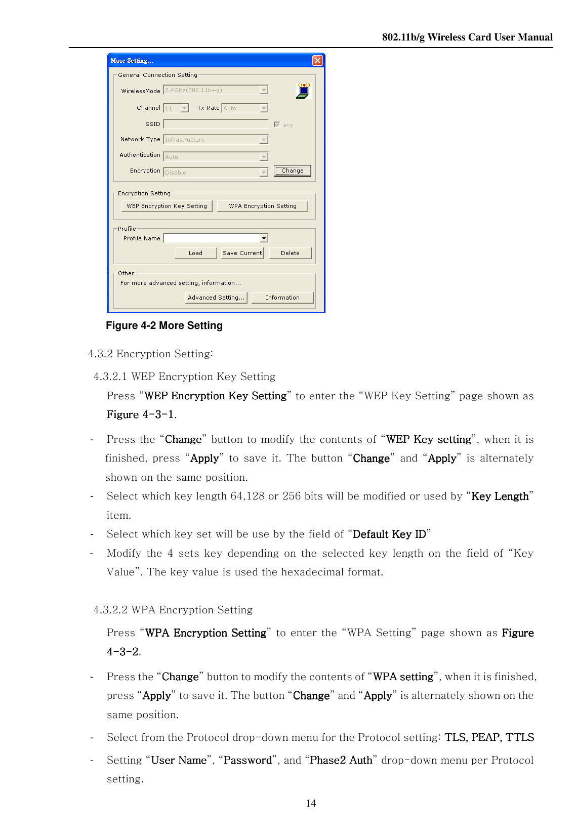    802.11b/g Wireless Card User Manual 14  Figure 4-2 More Setting 4.3.2 Encryption Setting: 4.3.2.1 WEP Encryption Key Setting Press “WEP Encryption KeyWEP Encryption KeyWEP Encryption KeyWEP Encryption Key Setting Setting Setting Setting” to enter the “WEP Key Setting” page shown as Figure 4Figure 4Figure 4Figure 4----3333----1111. -    Press the “ChangeChangeChangeChange” button to modify the contents of “WEP Key settingWEP Key settingWEP Key settingWEP Key setting”, when it is finished,  press  “ApplyApplyApplyApply” to  save  it.  The  button  “ChangeChangeChangeChange”  and  “ApplyApplyApplyApply”  is  alternately shown on the same position. -    Select which key length 64,128 or 256 bits will be modified or used by “Key LengthKey LengthKey LengthKey Length” item. -    Select which key set will be use by the field of “Default Key IDDefault Key IDDefault Key IDDefault Key ID” -    Modify  the  4  sets  key  depending  on  the  selected  key  length  on  the  field  of  “Key Value”. The key value is used the hexadecimal format.   4.3.2.2 WPA Encryption Setting Press “WWWWPAPAPAPA Encryption Setting Encryption Setting Encryption Setting Encryption Setting” to enter the “WPA Setting” page shown as  Figure Figure Figure Figure 4444----3333----2222. -  Press the “ChangeChangeChangeChange” button to modify the contents of “WWWWPAPAPAPA setting setting setting setting”, when it is finished, press “ApplyApplyApplyApply” to save it. The button “ChangeChangeChangeChange” and “ApplyApplyApplyApply” is alternately shown on the same position. -  Select from the Protocol drop-down menu for the Protocol setting: TLS, PEAP, TTLSTLS, PEAP, TTLSTLS, PEAP, TTLSTLS, PEAP, TTLS -  Setting “User NameUser NameUser NameUser Name”, “PasswordPasswordPasswordPassword”, and “Phase2 AuthPhase2 AuthPhase2 AuthPhase2 Auth” drop-down menu per Protocol setting. 