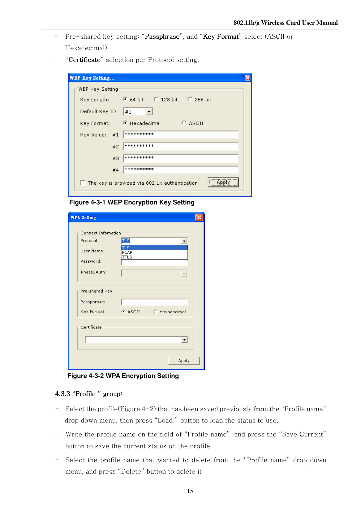    802.11b/g Wireless Card User Manual 15 -  Pre-shared key setting: “PPPPassphraseassphraseassphraseassphrase”, and “Key Key Key Key FFFFormatormatormatormat” select (ASCII or Hexadecimal) -  “CertificateCertificateCertificateCertificate” selection per Protocol setting.                       Figure 4-3-1 WEP Encryption Key Setting     Figure 4-3-2 WPA Encryption Setting      4444.3.3 “Profile ” group:.3.3 “Profile ” group:.3.3 “Profile ” group:.3.3 “Profile ” group:         -    Select the profile(Figure 4-2) that has been saved previously from the “Profile name” drop down menu, then press “Load ” button to load the status to use. -    Write the profile name on the field of “Profile name”, and press the “Save Current” button to save the current status on the profile. -    Select  the profile  name  that  wanted  to  delete  from  the  “Profile  name”  drop  down menu, and press “Delete” button to delete it 