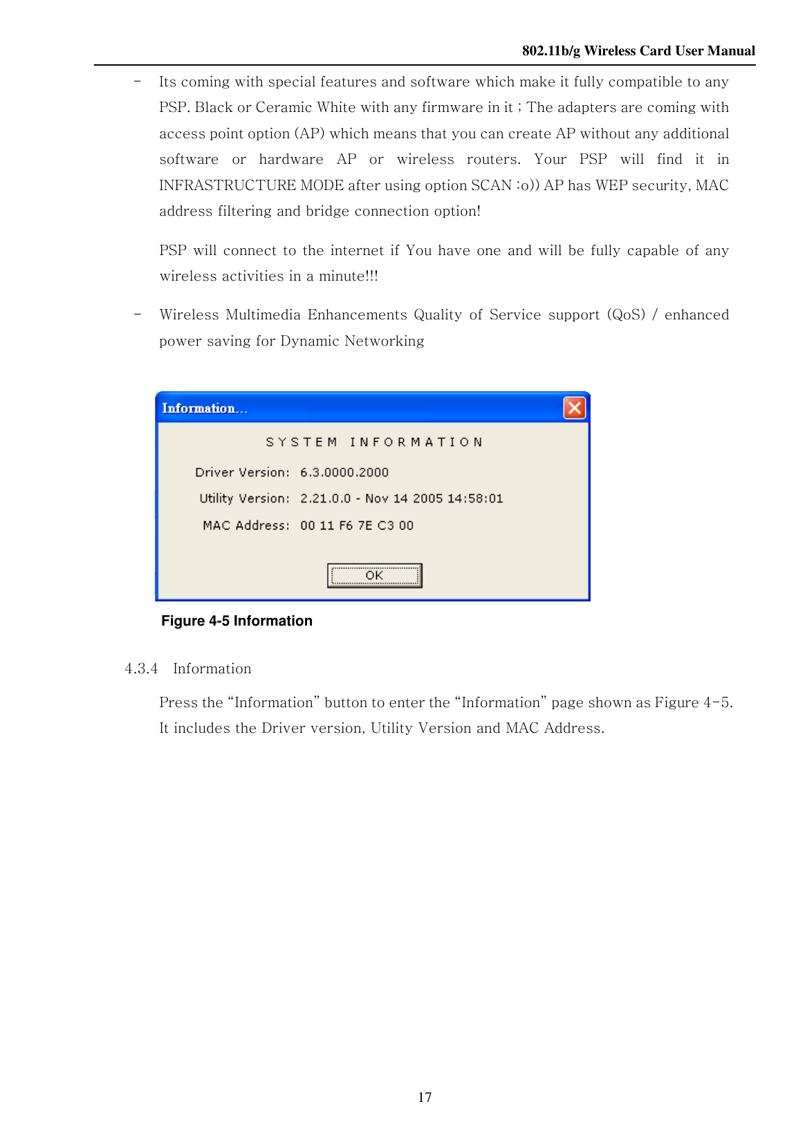    802.11b/g Wireless Card User Manual 17 -   Its coming with special features and software which make it fully compatible to any PSP. Black or Ceramic White with any firmware in it ; The adapters are coming with access point option (AP) which means that you can create AP without any additional software  or  hardware  AP  or  wireless  routers.  Your  PSP  will  find  it  in INFRASTRUCTURE MODE after using option SCAN :o)) AP has WEP security, MAC address filtering and bridge connection option! PSP will connect to the internet if You have one and will be fully capable of any wireless activities in a minute!!! -   Wireless  Multimedia  Enhancements  Quality  of  Service  support  (QoS)  / enhanced power saving for Dynamic Networking             Figure 4-5 Information        4.3.4    Information Press the “Information” button to enter the “Information” page shown as Figure 4-5. It includes the Driver version, Utility Version and MAC Address.              