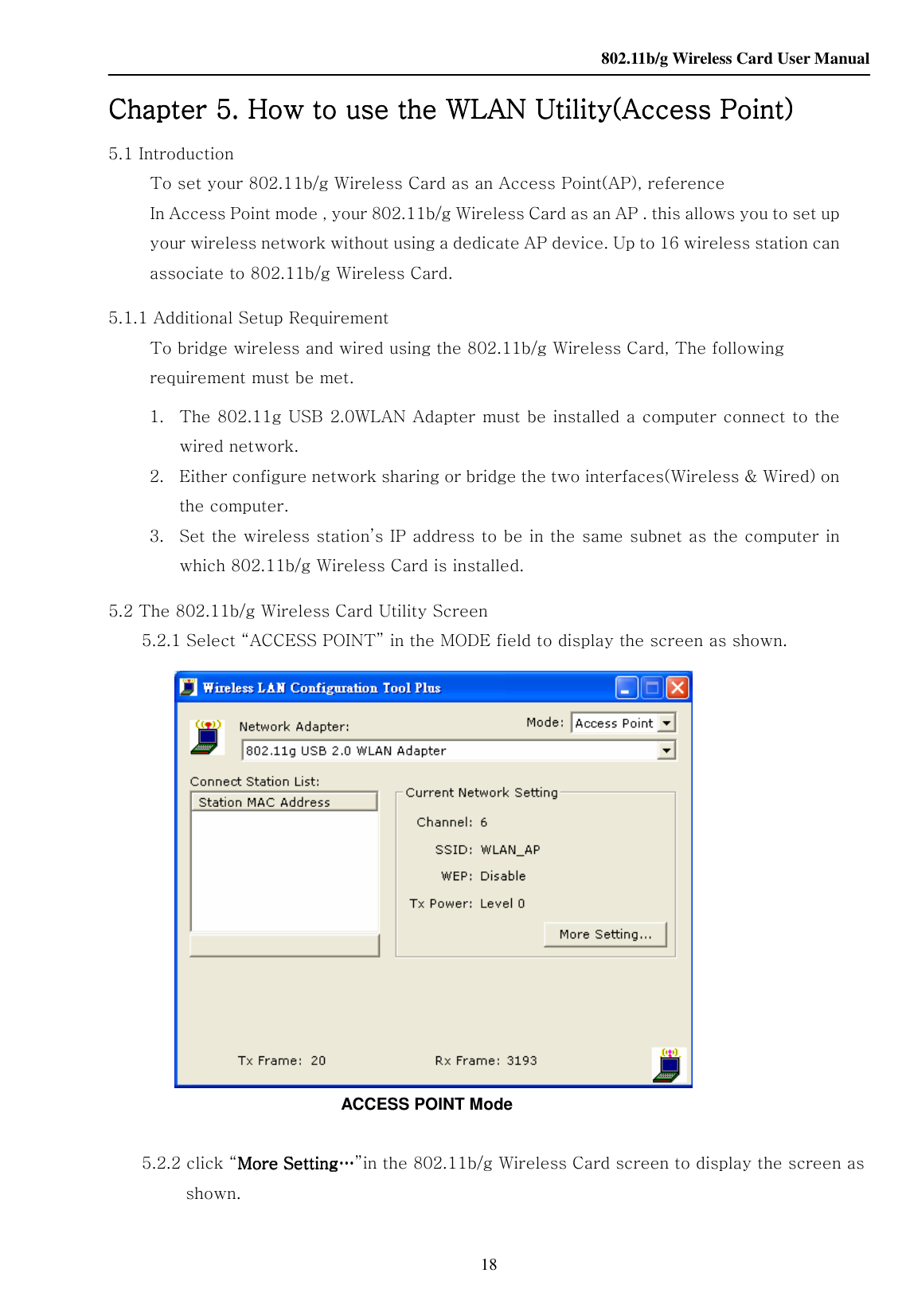    802.11b/g Wireless Card User Manual 18 Chapter Chapter Chapter Chapter 5. How to use the 5. How to use the 5. How to use the 5. How to use the WLANWLANWLANWLAN Utility(Access Point) Utility(Access Point) Utility(Access Point) Utility(Access Point)    5.1 Introduction             To set your 802.11b/g Wireless Card as an Access Point(AP), reference             In Access Point mode , your 802.11b/g Wireless Card as an AP . this allows you to set up your wireless network without using a dedicate AP device. Up to 16 wireless station can associate to 802.11b/g Wireless Card.   5.1.1 Additional Setup Requirement             To bridge wireless and wired using the 802.11b/g Wireless Card, The following requirement must be met. 1. The 802.11g USB 2.0WLAN Adapter must be installed a computer connect to the wired network. 2. Either configure network sharing or bridge the two interfaces(Wireless &amp; Wired) on the computer. 3. Set the wireless station’s IP address to be in the same subnet as the computer in which 802.11b/g Wireless Card is installed. 5.2 The 802.11b/g Wireless Card Utility Screen         5.2.1 Select “ACCESS POINT” in the MODE field to display the screen as shown.                              ACCESS POINT Mode           5.2.2 click “More Setting…More Setting…More Setting…More Setting…”in the 802.11b/g Wireless Card screen to display the screen as shown. 