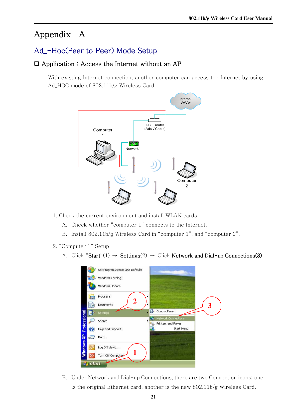    802.11b/g Wireless Card User Manual 21 Appendix Appendix Appendix Appendix       A A A A      AdAdAdAd____----Hoc(Peer to Peer) Mode SetupHoc(Peer to Peer) Mode SetupHoc(Peer to Peer) Mode SetupHoc(Peer to Peer) Mode Setup     Application Application Application Application：：：：Access the Internet without an APAccess the Internet without an APAccess the Internet without an APAccess the Internet without an AP    With existing Internet connection, another computer can access the Internet by using Ad_HOC mode of 802.11b/g Wireless Card.          1. Check the current environment and install WLAN cards A. Check whether “computer 1” connects to the Internet. B. Install 802.11b/g Wireless Card in “computer 1”, and “computer 2”. 2. “Computer 1” Setup A.   Click “StartStartStartStart”(1)  →  SettingsSettingsSettingsSettings(2)  →  Click Network and Dial Network and Dial Network and Dial Network and Dial----up Connections(3)up Connections(3)up Connections(3)up Connections(3)  B. Under Network and Dial-up Connections, there are two Connection icons; one is the original Ethernet card, another is the new 802.11b/g Wireless Card. 1 2  3 