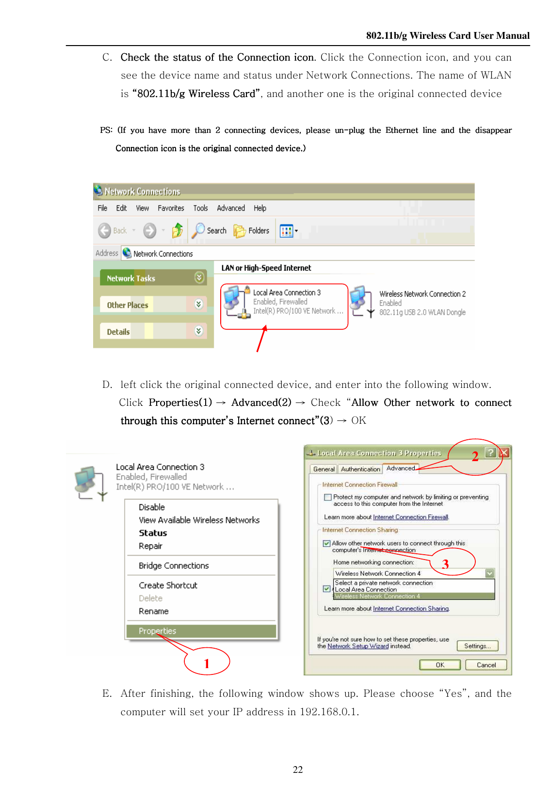    802.11b/g Wireless Card User Manual 22  C. Check the status of the Check the status of the Check the status of the Check the status of the Connection iconConnection iconConnection iconConnection icon. Click the Connection icon, and you can see the device name and status under Network Connections. The name of WLAN is ““““802.11b/g Wireless Card802.11b/g Wireless Card802.11b/g Wireless Card802.11b/g Wireless Card””””, and another one is the original connected device        PS:  (If  you  have  more  than  2  connecting  devices,  please  unPS:  (If  you  have  more  than  2  connecting  devices,  please  unPS:  (If  you  have  more  than  2  connecting  devices,  please  unPS:  (If  you  have  more  than  2  connecting  devices,  please  un----plug  the  Ethernet  line  and  the plug  the  Ethernet  line  and  the plug  the  Ethernet  line  and  the plug  the  Ethernet  line  and  the  disappeardisappeardisappeardisappear    Connection icon is the original conneConnection icon is the original conneConnection icon is the original conneConnection icon is the original connected device.)cted device.)cted device.)cted device.)       D. left click the original connected device, and enter into the following window.  Click  PropertiesPropertiesPropertiesProperties(1)(1)(1)(1)    → AdvancedAdvancedAdvancedAdvanced(2)(2)(2)(2) → Check  “Allow  Other  network  to  connect Allow  Other  network  to  connect Allow  Other  network  to  connect Allow  Other  network  to  connect through this computer’s Internet connect”(3through this computer’s Internet connect”(3through this computer’s Internet connect”(3through this computer’s Internet connect”(3) → OK         E. After  finishing,  the  following  window  shows  up.  Please  choose  “Yes”,  and  the computer will set your IP address in 192.168.0.1. 1 2 3 