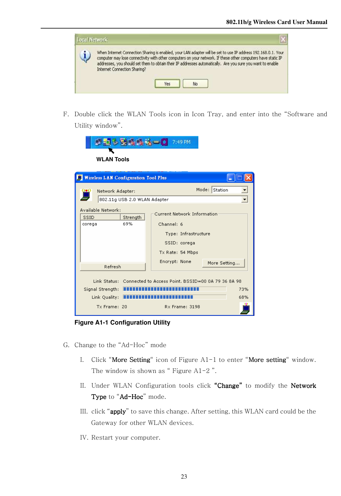    802.11b/g Wireless Card User Manual 23   F. Double click  the  WLAN  Tools icon in  Icon  Tray,  and  enter into the “Software and Utility window”.  WLAN Tools                     Figure A1-1 Configuration Utility G. Change to the “Ad-Hoc” mode I. Click “More SettingMore SettingMore SettingMore Setting“ icon of Figure A1-1 to enter “More settingMore settingMore settingMore setting“ window. The window is shown as “ Figure A1-2 ”. II. Under  WLAN  Configuration  tools  click  ““““ChangeChangeChangeChange””””  to  modify  the  NetwNetwNetwNetwork ork ork ork TypeTypeTypeType to “AdAdAdAd----HHHHococococ” mode. III. click “aaaapplypplypplypply” to save this change. After setting, this WLAN card could be the Gateway for other WLAN devices. IV. Restart your computer.  