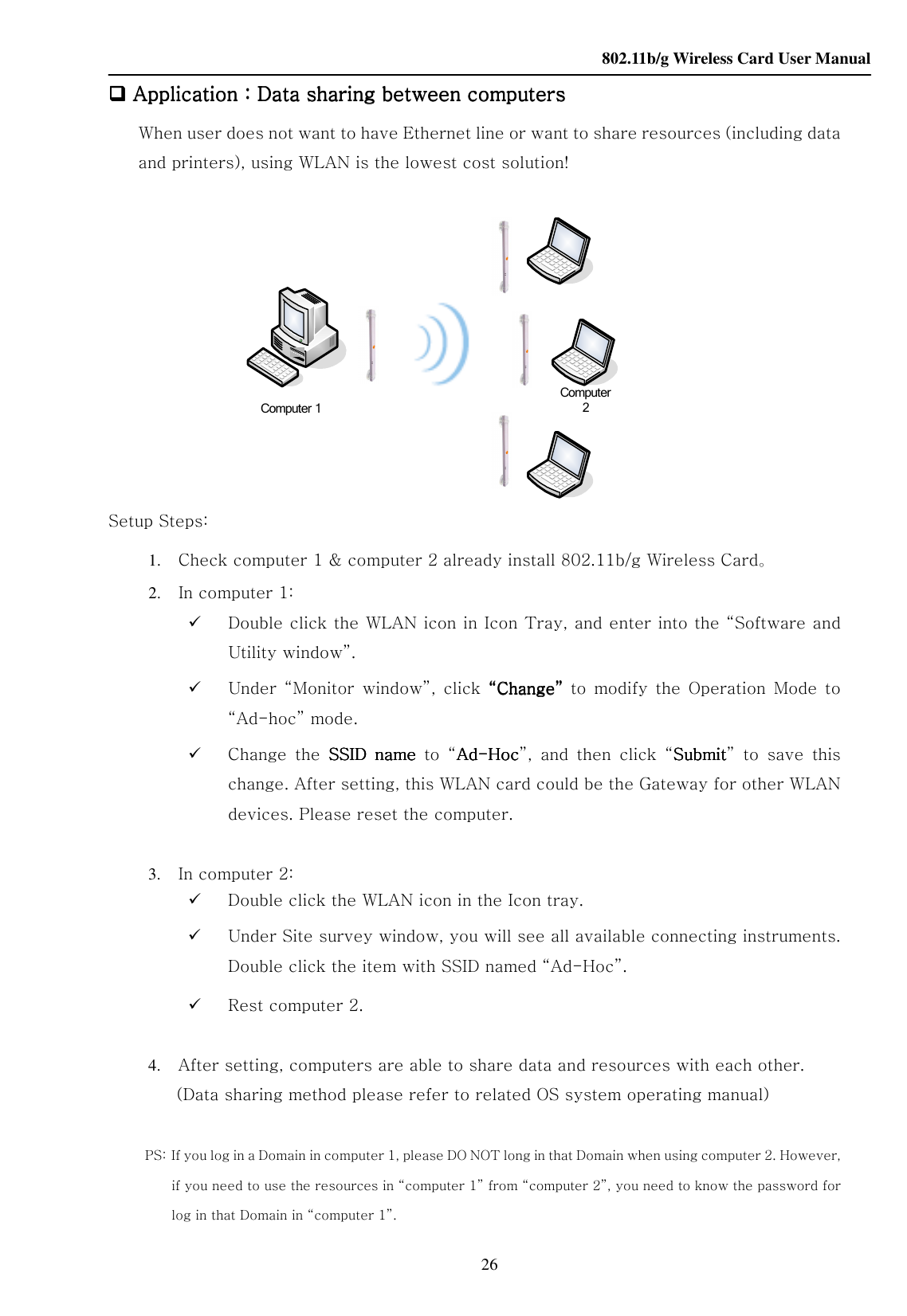    802.11b/g Wireless Card User Manual 26 Computer 1Computer 2 Application Application Application Application：：：：Data sharing between computersData sharing between computersData sharing between computersData sharing between computers    When user does not want to have Ethernet line or want to share resources (including data and printers), using WLAN is the lowest cost solution!                   Setup Steps: 1. Check computer 1 &amp; computer 2 already install 802.11b/g Wireless Card。 2. In computer 1:    Double click the WLAN icon in Icon Tray, and enter into the “Software and Utility window”.  Under  “Monitor  window”,  click  ““““ChangeChangeChangeChange””””  to  modify  the  Operation  Mode  to “Ad-hoc” mode.  Change  the  SSIDSSIDSSIDSSID  name  name  name  name  to  “AdAdAdAd----HocHocHocHoc”,  and  then  click  “SubmitSubmitSubmitSubmit”  to  save  this change. After setting, this WLAN card could be the Gateway for other WLAN devices. Please reset the computer.  3. In computer 2:  Double click the WLAN icon in the Icon tray.  Under Site survey window, you will see all available connecting instruments. Double click the item with SSID named “Ad-Hoc”.  Rest computer 2.  4. After setting, computers are able to share data and resources with each other. (Data sharing method please refer to related OS system operating manual)    PS:   If you log in a Domain in computer 1, please DO NOT long in that Domain when using computer 2. However, if you need to use the resources in “computer 1” from “computer 2”, you need to know the password for log in that Domain in “computer 1”.      