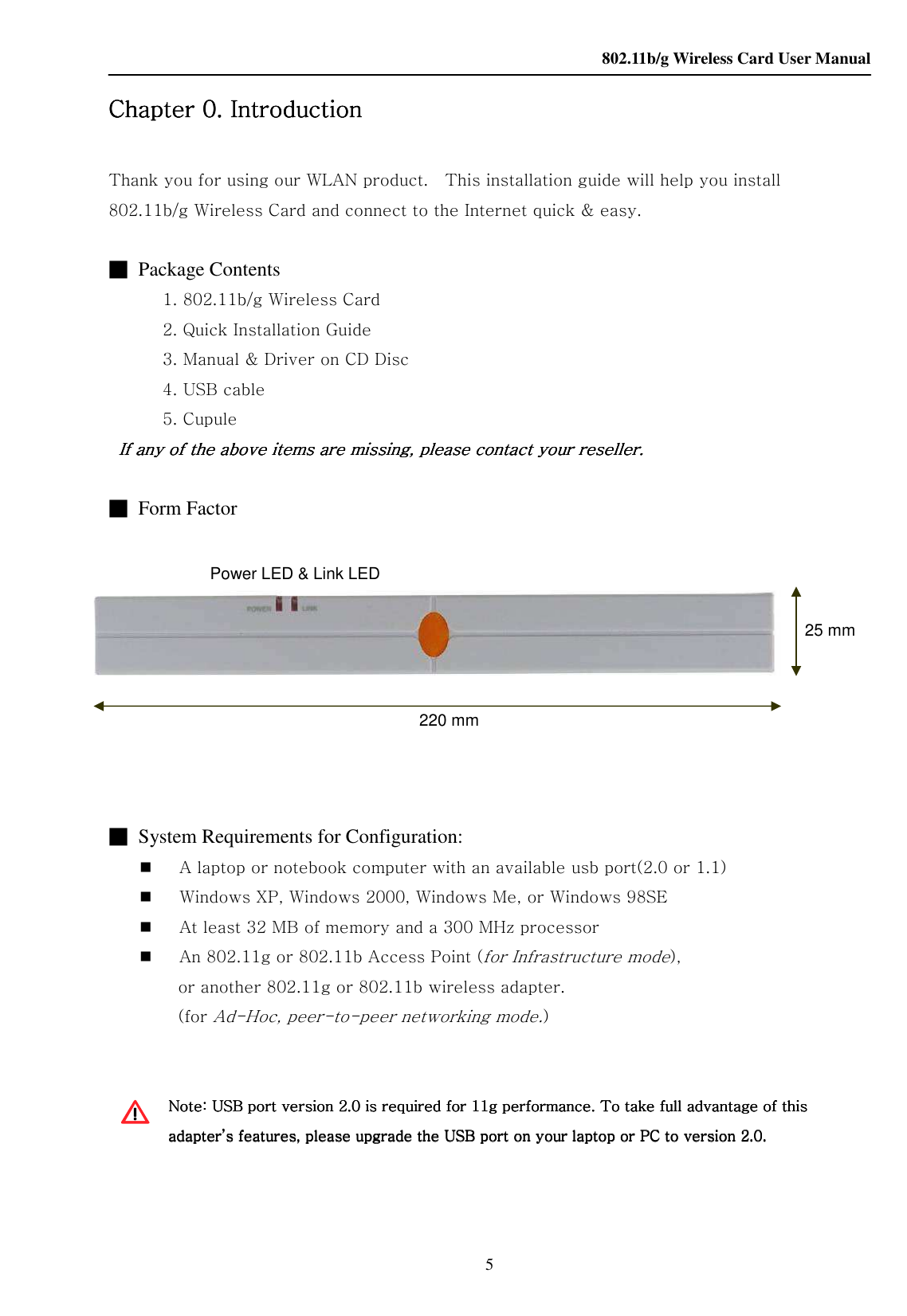    802.11b/g Wireless Card User Manual 5     Chapter Chapter Chapter Chapter 0.0.0.0.    IntroductionIntroductionIntroductionIntroduction        Thank you for using our WLAN product.    This installation guide will help you install 802.11b/g Wireless Card and connect to the Internet quick &amp; easy.     ■  Package Contents     1. 802.11b/g Wireless Card     2. Quick Installation Guide     3. Manual &amp; Driver on CD Disc     4. USB cable     5. Cupule    If any of the above items are missing, please contact your reseller.If any of the above items are missing, please contact your reseller.If any of the above items are missing, please contact your reseller.If any of the above items are missing, please contact your reseller.        ■  Form Factor                    ■  System Requirements for Configuration:  A laptop or notebook computer with an available usb port(2.0 or 1.1)  Windows XP, Windows 2000, Windows Me, or Windows 98SE  At least 32 MB of memory and a 300 MHz processor  An 802.11g or 802.11b Access Point (for Infrastructure mode),   or another 802.11g or 802.11b wireless adapter. (for Ad-Hoc, peer-to-peer networking mode.)   Note: USB port version 2.0 is required for 11g performance. To takeNote: USB port version 2.0 is required for 11g performance. To takeNote: USB port version 2.0 is required for 11g performance. To takeNote: USB port version 2.0 is required for 11g performance. To take full advantage of this  full advantage of this  full advantage of this  full advantage of this adapter’s features, please upgrade the USB port on your laptop or PC to version 2.0.adapter’s features, please upgrade the USB port on your laptop or PC to version 2.0.adapter’s features, please upgrade the USB port on your laptop or PC to version 2.0.adapter’s features, please upgrade the USB port on your laptop or PC to version 2.0.      220 mm Power LED &amp; Link LED 25 mm 