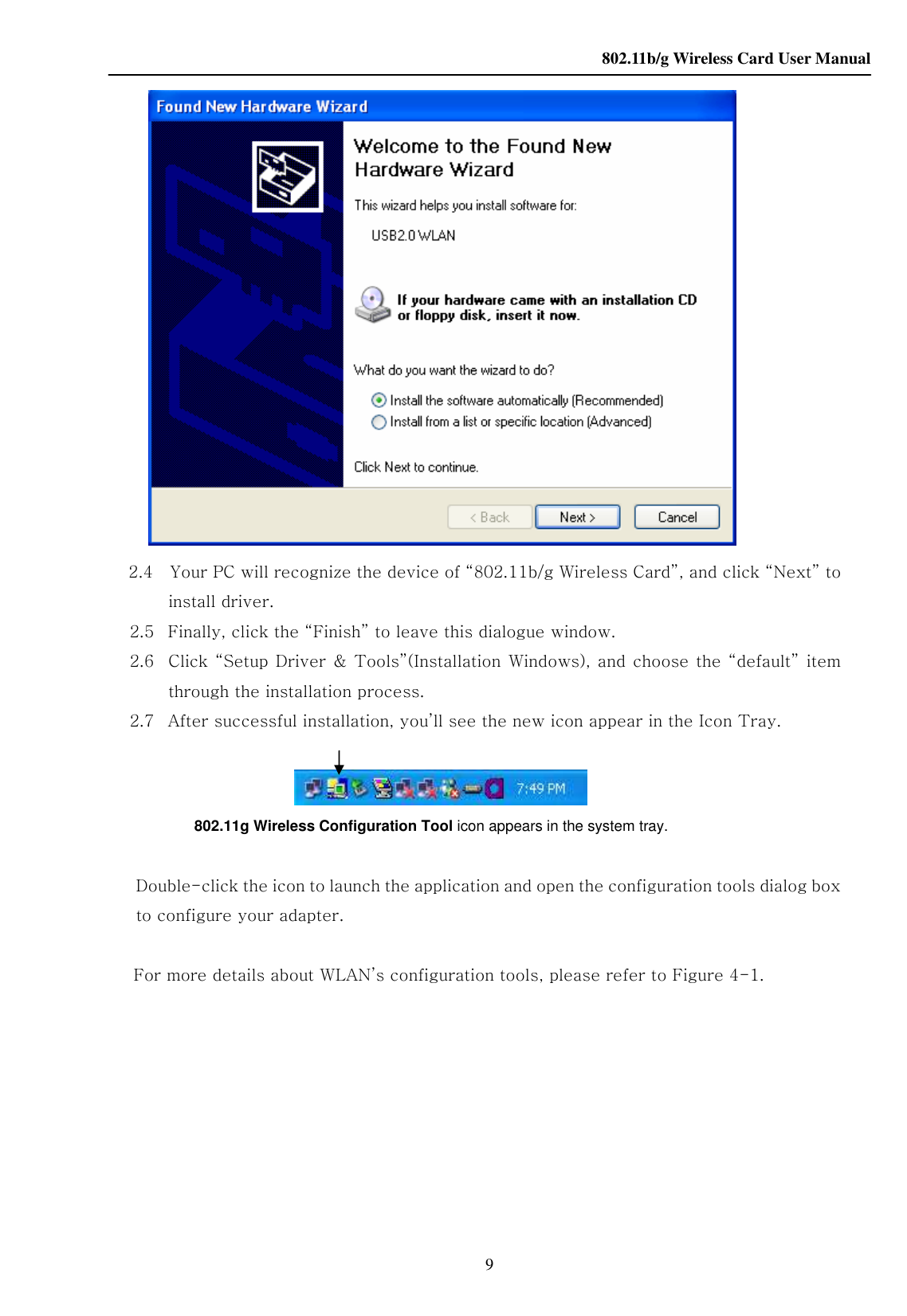    802.11b/g Wireless Card User Manual 9     2.4    Your PC will recognize the device of “802.11b/g Wireless Card”, and click “Next” to install driver. 2.5   Finally, click the “Finish” to leave this dialogue window. 2.6 Click  “Setup Driver &amp; Tools”(Installation  Windows),  and choose the  “default” item through the installation process. 2.7   After successful installation, you’ll see the new icon appear in the Icon Tray.      802.11g Wireless Configuration Tool icon appears in the system tray.     Double-click the icon to launch the application and open the configuration tools    dialog box to configure your adapter.  For more details about WLAN’s configuration tools, please refer to Figure 4-1.          