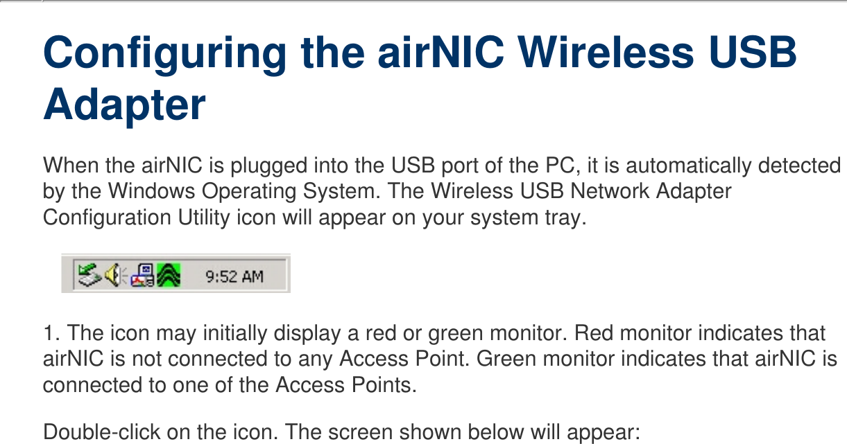   Configuring the airNIC Wireless USB Adapter  When the airNIC is plugged into the USB port of the PC, it is automatically detected by the Windows Operating System. The Wireless USB Network Adapter Configuration Utility icon will appear on your system tray.   1. The icon may initially display a red or green monitor. Red monitor indicates that airNIC is not connected to any Access Point. Green monitor indicates that airNIC is connected to one of the Access Points. Double-click on the icon. The screen shown below will appear: 