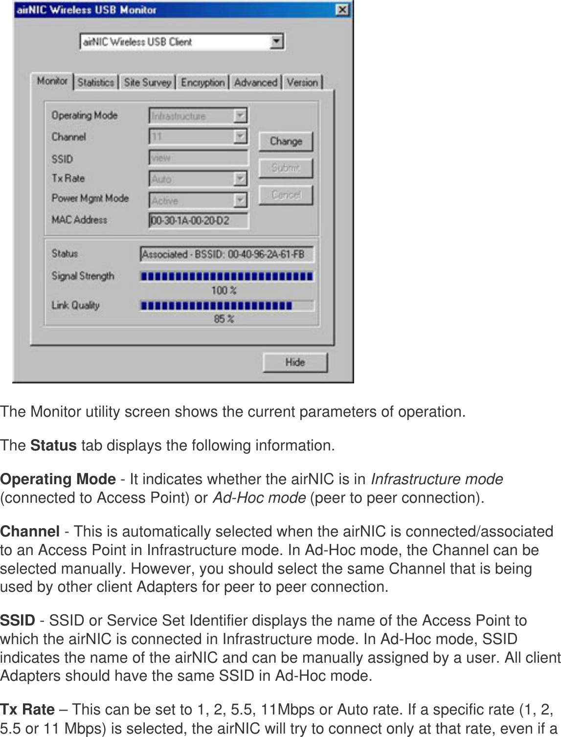    The Monitor utility screen shows the current parameters of operation. The Status tab displays the following information.Operating Mode - It indicates whether the airNIC is in Infrastructure mode (connected to Access Point) or Ad-Hoc mode (peer to peer connection). Channel - This is automatically selected when the airNIC is connected/associated to an Access Point in Infrastructure mode. In Ad-Hoc mode, the Channel can be selected manually. However, you should select the same Channel that is being used by other client Adapters for peer to peer connection. SSID - SSID or Service Set Identifier displays the name of the Access Point to which the airNIC is connected in Infrastructure mode. In Ad-Hoc mode, SSID indicates the name of the airNIC and can be manually assigned by a user. All client Adapters should have the same SSID in Ad-Hoc mode. Tx Rate – This can be set to 1, 2, 5.5, 11Mbps or Auto rate. If a specific rate (1, 2, 5.5 or 11 Mbps) is selected, the airNIC will try to connect only at that rate, even if a 