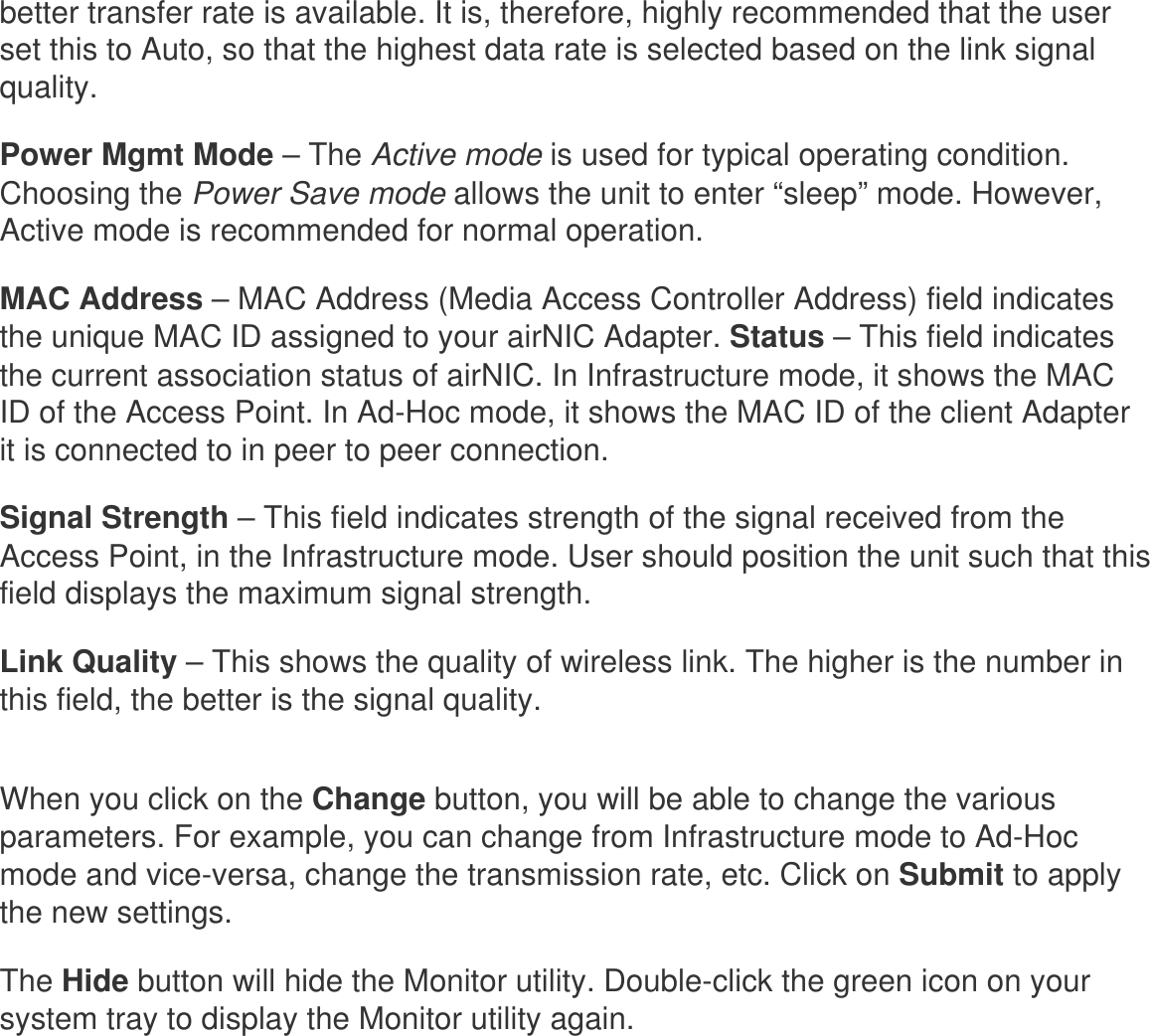 better transfer rate is available. It is, therefore, highly recommended that the user set this to Auto, so that the highest data rate is selected based on the link signal quality. Power Mgmt Mode – The Active mode is used for typical operating condition. Choosing the Power Save mode allows the unit to enter “sleep” mode. However, Active mode is recommended for normal operation. MAC Address – MAC Address (Media Access Controller Address) field indicates the unique MAC ID assigned to your airNIC Adapter. Status – This field indicates the current association status of airNIC. In Infrastructure mode, it shows the MAC ID of the Access Point. In Ad-Hoc mode, it shows the MAC ID of the client Adapter it is connected to in peer to peer connection. Signal Strength – This field indicates strength of the signal received from the Access Point, in the Infrastructure mode. User should position the unit such that this field displays the maximum signal strength. Link Quality – This shows the quality of wireless link. The higher is the number in this field, the better is the signal quality. When you click on the Change button, you will be able to change the various parameters. For example, you can change from Infrastructure mode to Ad-Hoc mode and vice-versa, change the transmission rate, etc. Click on Submit to apply the new settings. The Hide button will hide the Monitor utility. Double-click the green icon on your system tray to display the Monitor utility again. 